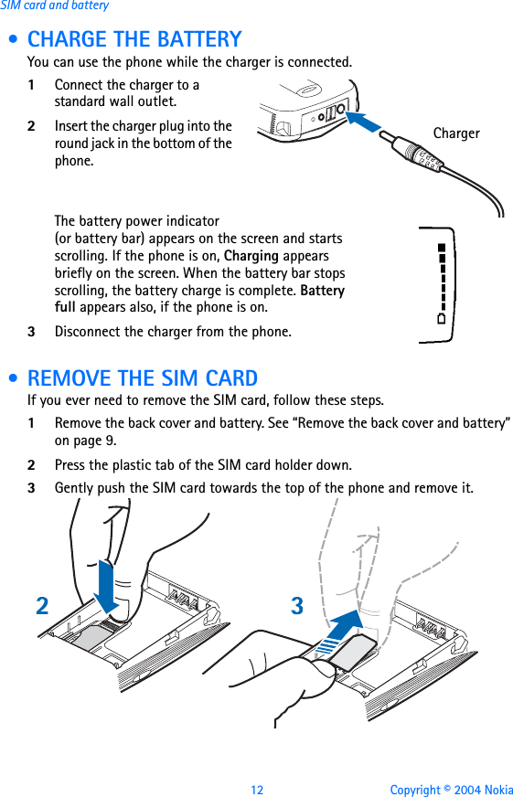 12 Copyright © 2004 NokiaSIM card and battery • CHARGE THE BATTERYYou can use the phone while the charger is connected.1Connect the charger to a standard wall outlet.2Insert the charger plug into the round jack in the bottom of the phone.The battery power indicator (or battery bar) appears on the screen and starts scrolling. If the phone is on, Charging appears briefly on the screen. When the battery bar stops scrolling, the battery charge is complete. Battery full appears also, if the phone is on.3Disconnect the charger from the phone.  • REMOVE THE SIM CARDIf you ever need to remove the SIM card, follow these steps.1Remove the back cover and battery. See “Remove the back cover and battery” on page 9.2Press the plastic tab of the SIM card holder down.3Gently push the SIM card towards the top of the phone and remove it.Charger