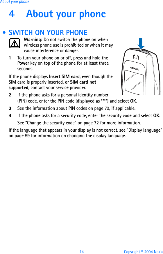 14 Copyright © 2004 NokiaAbout your phone4 About your phone • SWITCH ON YOUR PHONEWarning: Do not switch the phone on when wireless phone use is prohibited or when it may cause interference or danger.1To turn your phone on or off, press and hold the Power key on top of the phone for at least three seconds.If the phone displays Insert SIM card, even though the SIM card is properly inserted, or SIM card not supported, contact your service provider.2If the phone asks for a personal identity number (PIN) code, enter the PIN code (displayed as ****) and select OK.3See the information about PIN codes on page 70, if applicable.4If the phone asks for a security code, enter the security code and select OK.See “Change the security code” on page 72 for more information.If the language that appears in your display is not correct, see “Display language” on page 59 for information on changing the display language.