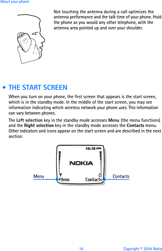 16 Copyright © 2004 NokiaAbout your phoneNot touching the antenna during a call optimizes the antenna performance and the talk time of your phone. Hold the phone as you would any other telephone, with the antenna area pointed up and over your shoulder. • THE START SCREENWhen you turn on your phone, the first screen that appears is the start screen, which is in the standby mode. In the middle of the start screen, you may see information indicating which wireless network your phone uses. This information can vary between phones. The Left selection key in the standby mode accesses Menu (the menu functions) and the Right selection key in the standby mode accesses the Contacts menu. Other indicators and icons appear on the start screen and are described in the next section.Menu Contacts