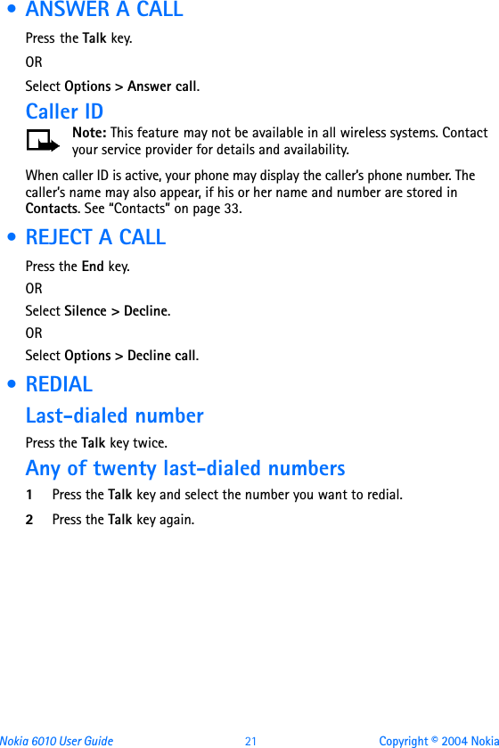 Nokia 6010 User Guide  21 Copyright © 2004 Nokia • ANSWER A CALLPress the Talk key.ORSelect Options &gt; Answer call.Caller IDNote: This feature may not be available in all wireless systems. Contact your service provider for details and availability. When caller ID is active, your phone may display the caller’s phone number. The caller’s name may also appear, if his or her name and number are stored in Contacts. See “Contacts” on page 33. • REJECT A CALLPress the End key.ORSelect Silence &gt; Decline.ORSelect Options &gt; Decline call. • REDIAL Last-dialed numberPress the Talk key twice.Any of twenty last-dialed numbers1Press the Talk key and select the number you want to redial.2Press the Talk key again.