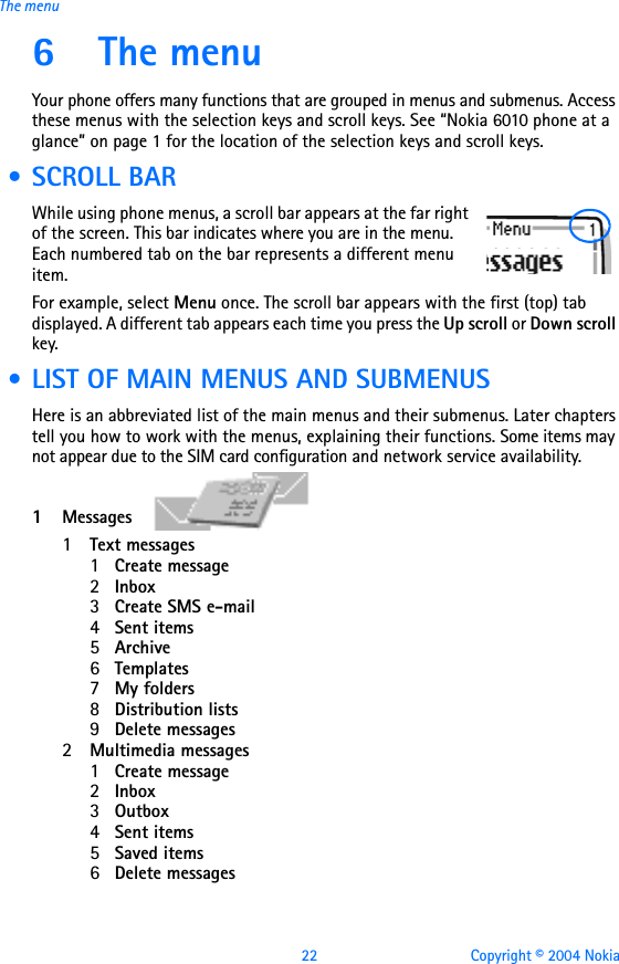 22 Copyright © 2004 NokiaThe menu6 The menuYour phone offers many functions that are grouped in menus and submenus. Access these menus with the selection keys and scroll keys. See “Nokia 6010 phone at a glance” on page 1 for the location of the selection keys and scroll keys. • SCROLL BARWhile using phone menus, a scroll bar appears at the far right of the screen. This bar indicates where you are in the menu. Each numbered tab on the bar represents a different menu item.For example, select Menu once. The scroll bar appears with the first (top) tab displayed. A different tab appears each time you press the Up scroll or Down scroll key. • LIST OF MAIN MENUS AND SUBMENUSHere is an abbreviated list of the main menus and their submenus. Later chapters tell you how to work with the menus, explaining their functions. Some items may not appear due to the SIM card configuration and network service availability. 1Messages  1Text messages1Create message2Inbox3Create SMS e-mail4Sent items5Archive6Templates7My folders8Distribution lists9Delete messages2Multimedia messages1Create message2Inbox3Outbox4Sent items5Saved items6Delete messages