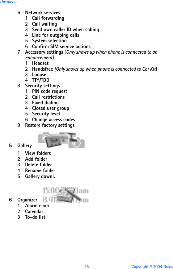 26 Copyright © 2004 NokiaThe menu6Network services 1Call forwarding2Call waiting3Send own caller ID when calling4Line for outgoing calls5System selection6Confirm SIM service actions7Accessory settings (Only shows up when phone is connected to an enhancement)1Headset2Handsfree (Only shows up when phone is connected to Car Kit)3Loopset4TTY/TDD 8Security settings 1PIN code request2Call restrictions3Fixed dialing4Closed user group5Security level6Change access codes9Restore factory settings5Gallery1View folders2Add folder3Delete folder4Rename folder5Gallery downl.  6Organizer1Alarm clock2Calendar3To-do list