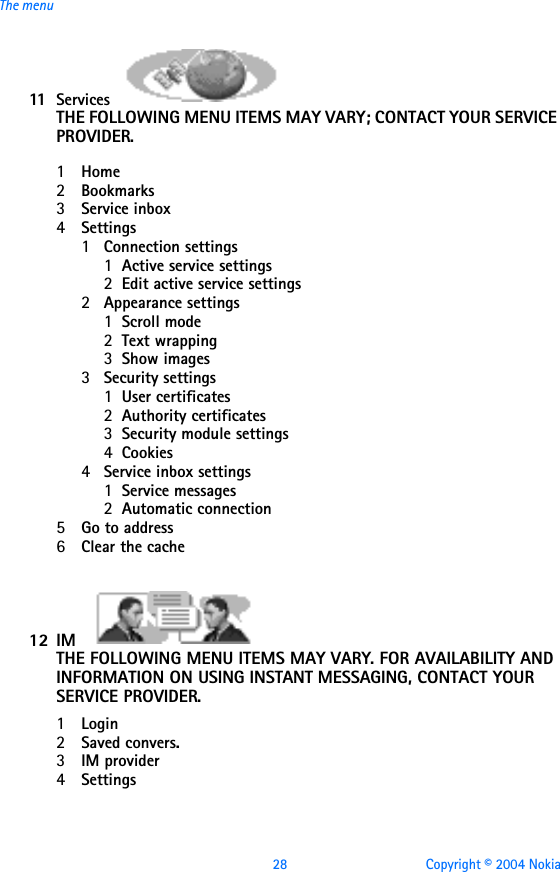 28 Copyright © 2004 NokiaThe menu11 Services                                                    THE FOLLOWING MENU ITEMS MAY VARY; CONTACT YOUR SERVICE PROVIDER.                1Home2Bookmarks3Service inbox4Settings1Connection settings1Active service settings2Edit active service settings2Appearance settings1Scroll mode2Text wrapping3Show images3Security settings1User certificates2Authority certificates3Security module settings4Cookies4Service inbox settings1Service messages2Automatic connection5Go to address6Clear the cache12 IM                                                    THE FOLLOWING MENU ITEMS MAY VARY. FOR AVAILABILITY AND INFORMATION ON USING INSTANT MESSAGING, CONTACT YOUR SERVICE PROVIDER.1Login2Saved convers.3IM provider4Settings