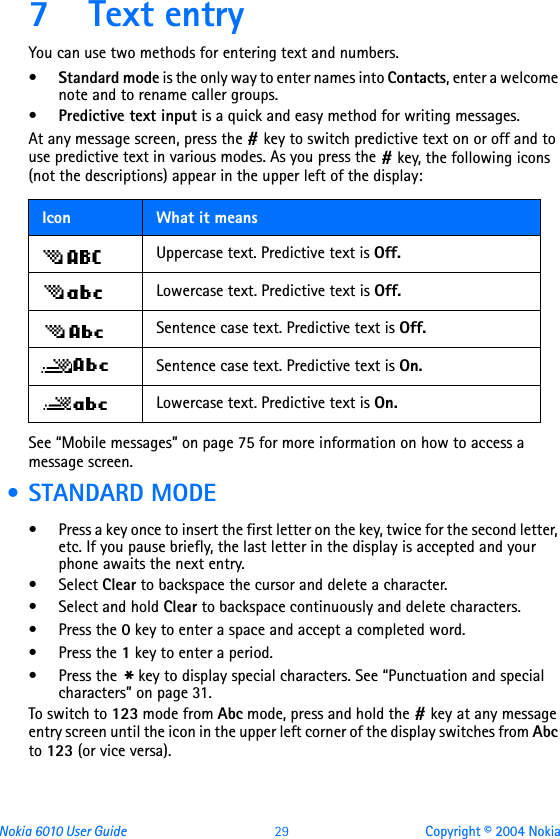 Nokia 6010 User Guide  29 Copyright © 2004 Nokia7 Text entryYou can use two methods for entering text and numbers.•Standard mode is the only way to enter names into Contacts, enter a welcome note and to rename caller groups.•Predictive text input is a quick and easy method for writing messages. At any message screen, press the # key to switch predictive text on or off and to use predictive text in various modes. As you press the # key, the following icons (not the descriptions) appear in the upper left of the display:    See “Mobile messages” on page 75 for more information on how to access a message screen. • STANDARD MODE• Press a key once to insert the first letter on the key, twice for the second letter, etc. If you pause briefly, the last letter in the display is accepted and your phone awaits the next entry.• Select Clear to backspace the cursor and delete a character.• Select and hold Clear to backspace continuously and delete characters.•Press the 0 key to enter a space and accept a completed word.•Press the 1 key to enter a period.•Press the * key to display special characters. See “Punctuation and special characters” on page 31.To switch to 123 mode from Abc mode, press and hold the # key at any message entry screen until the icon in the upper left corner of the display switches from Abc to 123 (or vice versa).Icon What it meansUppercase text. Predictive text is Off.Lowercase text. Predictive text is Off.Sentence case text. Predictive text is Off.Sentence case text. Predictive text is On.Lowercase text. Predictive text is On.