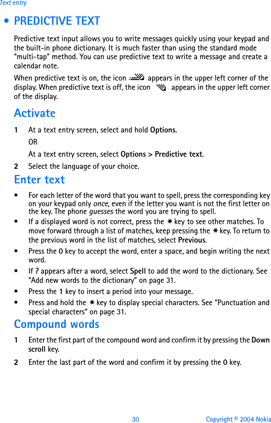 30 Copyright © 2004 NokiaText entry • PREDICTIVE TEXTPredictive text input allows you to write messages quickly using your keypad and the built-in phone dictionary. It is much faster than using the standard mode “multi-tap” method. You can use predictive text to write a message and create a calendar note.When predictive text is on, the icon   appears in the upper left corner of the display. When predictive text is off, the icon   appears in the upper left corner of the display. Activate1At a text entry screen, select and hold Options. ORAt a text entry screen, select Options &gt; Predictive text.2Select the language of your choice.Enter text• For each letter of the word that you want to spell, press the corresponding key on your keypad only once, even if the letter you want is not the first letter on the key. The phone guesses the word you are trying to spell.• If a displayed word is not correct, press the * key to see other matches. To move forward through a list of matches, keep pressing the * key. To return to the previous word in the list of matches, select Previous.•Press the 0 key to accept the word, enter a space, and begin writing the next word.•If ? appears after a word, select Spell to add the word to the dictionary. See “Add new words to the dictionary” on page 31.•Press the 1 key to insert a period into your message.•Press and hold the * key to display special characters. See “Punctuation and special characters” on page 31.Compound words1Enter the first part of the compound word and confirm it by pressing the Down scroll key.2Enter the last part of the word and confirm it by pressing the 0 key.