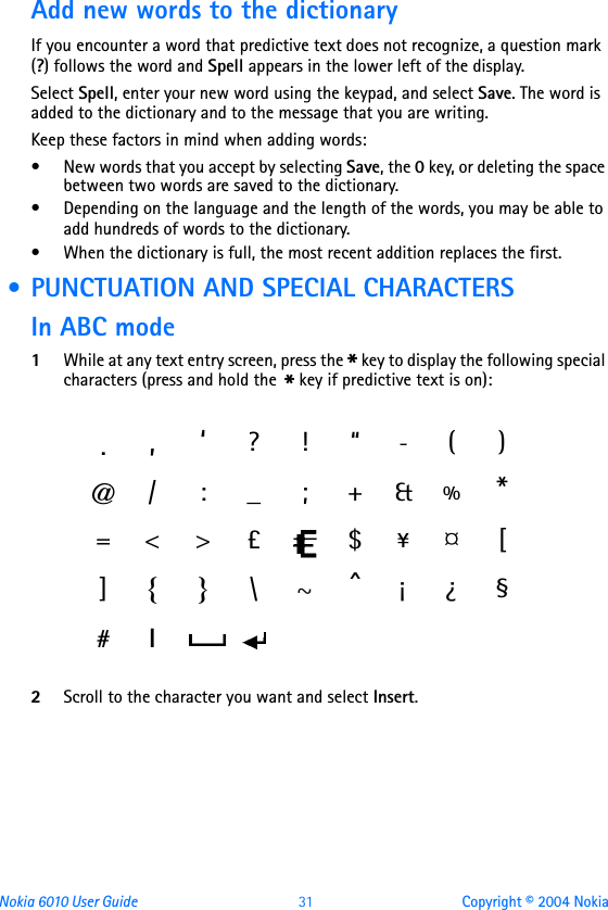 Nokia 6010 User Guide  31 Copyright © 2004 NokiaAdd new words to the dictionaryIf you encounter a word that predictive text does not recognize, a question mark (?) follows the word and Spell appears in the lower left of the display.Select Spell, enter your new word using the keypad, and select Save. The word is added to the dictionary and to the message that you are writing.Keep these factors in mind when adding words:• New words that you accept by selecting Save, the 0 key, or deleting the space between two words are saved to the dictionary.• Depending on the language and the length of the words, you may be able to add hundreds of words to the dictionary.• When the dictionary is full, the most recent addition replaces the first. • PUNCTUATION AND SPECIAL CHARACTERSIn ABC mode1While at any text entry screen, press the * key to display the following special characters (press and hold the * key if predictive text is on): 2Scroll to the character you want and select Insert. .,‘?!“-()@/ : _ ; +&amp;%*=&lt;&gt; £ $¥¤[]{}\~^¡¿§#l