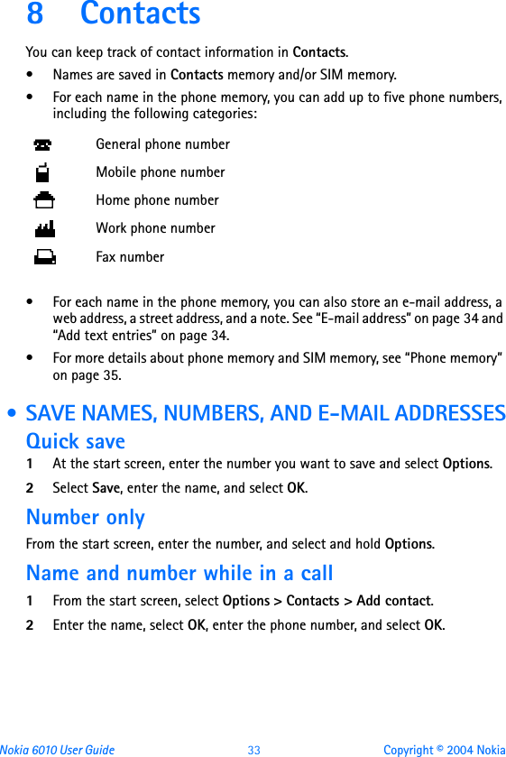 Nokia 6010 User Guide  33 Copyright © 2004 Nokia8 ContactsYou can keep track of contact information in Contacts. • Names are saved in Contacts memory and/or SIM memory. • For each name in the phone memory, you can add up to five phone numbers, including the following categories:• For each name in the phone memory, you can also store an e-mail address, a web address, a street address, and a note. See “E-mail address” on page 34 and “Add text entries” on page 34.• For more details about phone memory and SIM memory, see “Phone memory” on page 35.  • SAVE NAMES, NUMBERS, AND E-MAIL ADDRESSESQuick save1At the start screen, enter the number you want to save and select Options.2Select Save, enter the name, and select OK.Number onlyFrom the start screen, enter the number, and select and hold Options.Name and number while in a call1From the start screen, select Options &gt; Contacts &gt; Add contact.2Enter the name, select OK, enter the phone number, and select OK.General phone numberMobile phone numberHome phone numberWork phone numberFax number