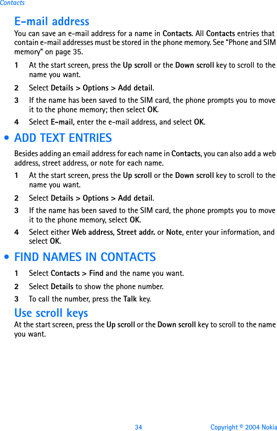 34 Copyright © 2004 NokiaContactsE-mail addressYou can save an e-mail address for a name in Contacts. All Contacts entries that contain e-mail addresses must be stored in the phone memory. See “Phone and SIM memory” on page 35.1At the start screen, press the Up scroll or the Down scroll key to scroll to the name you want.2Select Details &gt; Options &gt; Add detail.3If the name has been saved to the SIM card, the phone prompts you to move it to the phone memory; then select OK.4Select E-mail, enter the e-mail address, and select OK. • ADD TEXT ENTRIESBesides adding an email address for each name in Contacts, you can also add a web address, street address, or note for each name. 1At the start screen, press the Up scroll or the Down scroll key to scroll to the name you want.2Select Details &gt; Options &gt; Add detail.3If the name has been saved to the SIM card, the phone prompts you to move it to the phone memory, select OK.4Select either Web address, Street addr. or Note, enter your information, and select OK. • FIND NAMES IN CONTACTS1Select Contacts &gt; Find and the name you want.2Select Details to show the phone number.3To call the number, press the Talk key.Use scroll keysAt the start screen, press the Up scroll or the Down scroll key to scroll to the name you want.