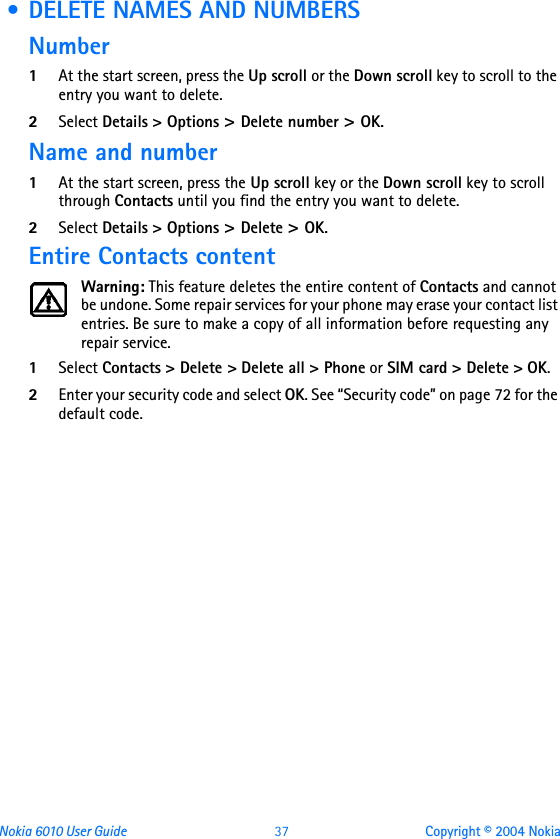 Nokia 6010 User Guide  37 Copyright © 2004 Nokia • DELETE NAMES AND NUMBERSNumber1At the start screen, press the Up scroll or the Down scroll key to scroll to the entry you want to delete.2Select Details &gt; Options &gt; Delete number &gt; OK. Name and number1At the start screen, press the Up scroll key or the Down scroll key to scroll through Contacts until you find the entry you want to delete.2Select Details &gt; Options &gt; Delete &gt; OK.Entire Contacts contentWarning: This feature deletes the entire content of Contacts and cannot be undone. Some repair services for your phone may erase your contact list entries. Be sure to make a copy of all information before requesting any repair service. 1Select Contacts &gt; Delete &gt; Delete all &gt; Phone or SIM card &gt; Delete &gt; OK. 2Enter your security code and select OK. See “Security code” on page 72 for the default code.