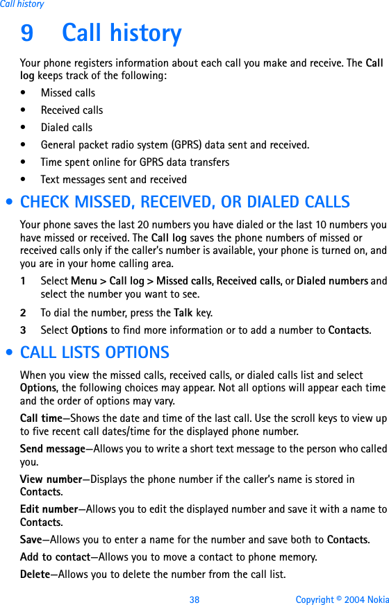 38 Copyright © 2004 NokiaCall history9 Call history Your phone registers information about each call you make and receive. The Call log keeps track of the following:• Missed calls• Received calls• Dialed calls• General packet radio system (GPRS) data sent and received.• Time spent online for GPRS data transfers• Text messages sent and received • CHECK MISSED, RECEIVED, OR DIALED CALLSYour phone saves the last 20 numbers you have dialed or the last 10 numbers you have missed or received. The Call log saves the phone numbers of missed or received calls only if the caller’s number is available, your phone is turned on, and you are in your home calling area. 1Select Menu &gt; Call log &gt; Missed calls, Received calls, or Dialed numbers and select the number you want to see.2To dial the number, press the Talk key.3Select Options to find more information or to add a number to Contacts.  • CALL LISTS OPTIONSWhen you view the missed calls, received calls, or dialed calls list and select Options, the following choices may appear. Not all options will appear each time and the order of options may vary.Call time—Shows the date and time of the last call. Use the scroll keys to view up to five recent call dates/time for the displayed phone number.Send message—Allows you to write a short text message to the person who called you.View number—Displays the phone number if the caller’s name is stored in Contacts.Edit number—Allows you to edit the displayed number and save it with a name to Contacts.Save—Allows you to enter a name for the number and save both to Contacts.Add to contact—Allows you to move a contact to phone memory.Delete—Allows you to delete the number from the call list.