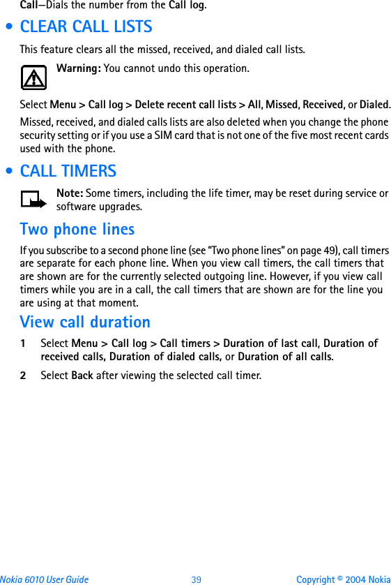 Nokia 6010 User Guide  39 Copyright © 2004 NokiaCall—Dials the number from the Call log.       • CLEAR CALL LISTSThis feature clears all the missed, received, and dialed call lists.Warning: You cannot undo this operation.Select Menu &gt; Call log &gt; Delete recent call lists &gt; All, Missed, Received, or Dialed.Missed, received, and dialed calls lists are also deleted when you change the phone security setting or if you use a SIM card that is not one of the five most recent cards used with the phone. • CALL TIMERSNote: Some timers, including the life timer, may be reset during service or software upgrades.Two phone linesIf you subscribe to a second phone line (see “Two phone lines” on page 49), call timers are separate for each phone line. When you view call timers, the call timers that are shown are for the currently selected outgoing line. However, if you view call timers while you are in a call, the call timers that are shown are for the line you are using at that moment.View call duration1Select Menu &gt; Call log &gt; Call timers &gt; Duration of last call, Duration of received calls, Duration of dialed calls, or Duration of all calls. 2Select Back after viewing the selected call timer.