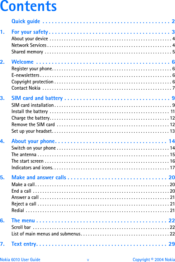 Nokia 6010 User Guide  v Copyright © 2004 NokiaContentsQuick guide  . . . . . . . . . . . . . . . . . . . . . . . . . . . . . . . . . . . . . . . . .  21. For your safety . . . . . . . . . . . . . . . . . . . . . . . . . . . . . . . . . . . . . . .  3About your device . . . . . . . . . . . . . . . . . . . . . . . . . . . . . . . . . . . . . . . . . . . . . . . . . . . 4Network Services . . . . . . . . . . . . . . . . . . . . . . . . . . . . . . . . . . . . . . . . . . . . . . . . . . . . 4Shared memory . . . . . . . . . . . . . . . . . . . . . . . . . . . . . . . . . . . . . . . . . . . . . . . . . . . . . 52. Welcome  . . . . . . . . . . . . . . . . . . . . . . . . . . . . . . . . . . . . . . . . . . .  6Register your phone. . . . . . . . . . . . . . . . . . . . . . . . . . . . . . . . . . . . . . . . . . . . . . . . . . 6E-newsletters . . . . . . . . . . . . . . . . . . . . . . . . . . . . . . . . . . . . . . . . . . . . . . . . . . . . . . . 6Copyright protection . . . . . . . . . . . . . . . . . . . . . . . . . . . . . . . . . . . . . . . . . . . . . . . . . 6Contact Nokia  . . . . . . . . . . . . . . . . . . . . . . . . . . . . . . . . . . . . . . . . . . . . . . . . . . . . . . 73. SIM card and battery . . . . . . . . . . . . . . . . . . . . . . . . . . . . . . . . . .  9SIM card installation . . . . . . . . . . . . . . . . . . . . . . . . . . . . . . . . . . . . . . . . . . . . . . . . . 9Install the battery  . . . . . . . . . . . . . . . . . . . . . . . . . . . . . . . . . . . . . . . . . . . . . . . . . . 11Charge the battery. . . . . . . . . . . . . . . . . . . . . . . . . . . . . . . . . . . . . . . . . . . . . . . . . . 12Remove the SIM card  . . . . . . . . . . . . . . . . . . . . . . . . . . . . . . . . . . . . . . . . . . . . . . . 12Set up your headset. . . . . . . . . . . . . . . . . . . . . . . . . . . . . . . . . . . . . . . . . . . . . . . . . 134. About your phone. . . . . . . . . . . . . . . . . . . . . . . . . . . . . . . . . . . .  14Switch on your phone . . . . . . . . . . . . . . . . . . . . . . . . . . . . . . . . . . . . . . . . . . . . . . . 14The antenna . . . . . . . . . . . . . . . . . . . . . . . . . . . . . . . . . . . . . . . . . . . . . . . . . . . . . . . 15The start screen . . . . . . . . . . . . . . . . . . . . . . . . . . . . . . . . . . . . . . . . . . . . . . . . . . . . 16Indicators and icons. . . . . . . . . . . . . . . . . . . . . . . . . . . . . . . . . . . . . . . . . . . . . . . . . 175. Make and answer calls . . . . . . . . . . . . . . . . . . . . . . . . . . . . . . . . 20Make a call . . . . . . . . . . . . . . . . . . . . . . . . . . . . . . . . . . . . . . . . . . . . . . . . . . . . . . . . 20End a call . . . . . . . . . . . . . . . . . . . . . . . . . . . . . . . . . . . . . . . . . . . . . . . . . . . . . . . . . 20Answer a call . . . . . . . . . . . . . . . . . . . . . . . . . . . . . . . . . . . . . . . . . . . . . . . . . . . . . . 21Reject a call . . . . . . . . . . . . . . . . . . . . . . . . . . . . . . . . . . . . . . . . . . . . . . . . . . . . . . . 21Redial . . . . . . . . . . . . . . . . . . . . . . . . . . . . . . . . . . . . . . . . . . . . . . . . . . . . . . . . . . . . 216. The menu . . . . . . . . . . . . . . . . . . . . . . . . . . . . . . . . . . . . . . . . . .  22Scroll bar  . . . . . . . . . . . . . . . . . . . . . . . . . . . . . . . . . . . . . . . . . . . . . . . . . . . . . . . . . 22List of main menus and submenus . . . . . . . . . . . . . . . . . . . . . . . . . . . . . . . . . . . . . 227. Text entry. . . . . . . . . . . . . . . . . . . . . . . . . . . . . . . . . . . . . . . . . .  29