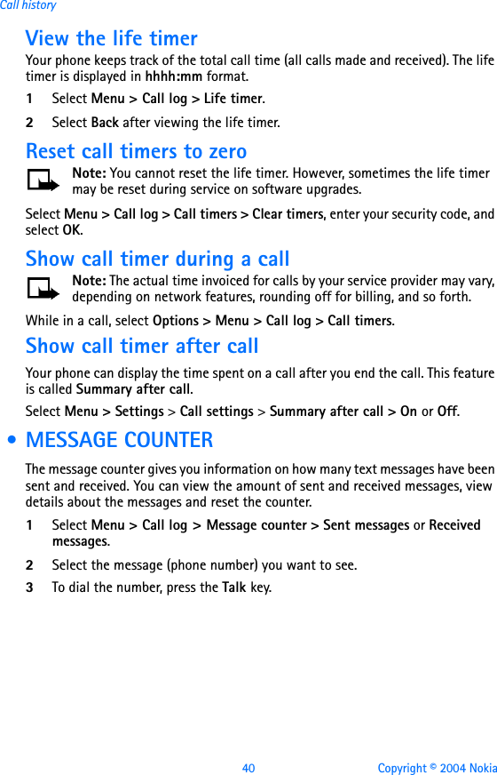 40 Copyright © 2004 NokiaCall historyView the life timerYour phone keeps track of the total call time (all calls made and received). The life timer is displayed in hhhh:mm format.1Select Menu &gt; Call log &gt; Life timer.2Select Back after viewing the life timer.Reset call timers to zeroNote: You cannot reset the life timer. However, sometimes the life timer may be reset during service on software upgrades.Select Menu &gt; Call log &gt; Call timers &gt; Clear timers, enter your security code, and select OK.Show call timer during a callNote: The actual time invoiced for calls by your service provider may vary, depending on network features, rounding off for billing, and so forth. While in a call, select Options &gt; Menu &gt; Call log &gt; Call timers. Show call timer after callYour phone can display the time spent on a call after you end the call. This feature is called Summary after call. Select Menu &gt; Settings &gt; Call settings &gt; Summary after call &gt; On or Off. • MESSAGE COUNTERThe message counter gives you information on how many text messages have been sent and received. You can view the amount of sent and received messages, view details about the messages and reset the counter.1Select Menu &gt; Call log &gt; Message counter &gt; Sent messages or Received messages.2Select the message (phone number) you want to see.3To dial the number, press the Talk key.