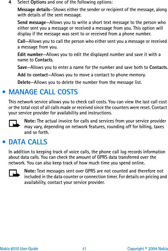 Nokia 6010 User Guide  41 Copyright © 2004 Nokia4Select Options and one of the following options: Message details—Shows either the sender or recipient of the message, along with details of the sent message.Send message—Allows you to write a short text message to the person who either sent you a message or received a message from you. This option will display if the message was sent to or received from a phone number.Call—Allows you to call the person who either sent you a message or received a message from you.Edit number—Allows you to edit the displayed number and save it with a name to Contacts.Save—Allows you to enter a name for the number and save both to Contacts.Add to contact—Allows you to move a contact to phone memory.Delete—Allows you to delete the number from the message list. • MANAGE CALL COSTSThis network service allows you to check call costs. You can view the last call cost or the total cost of all calls made or received since the counters were reset. Contact your service provider for availability and instructions.Note: The actual invoice for calls and services from your service provider may vary, depending on network features, rounding off for billing, taxes and so forth. • DATA CALLSIn addition to keeping track of voice calls, the phone call log records information about data calls. You can check the amount of GPRS data transferred over the network. You can also keep track of how much time you spend online.Note: Text messages sent over GPRS are not counted and therefore not included in the data counter or connection timer. For details on pricing and availability, contact your service provider. 