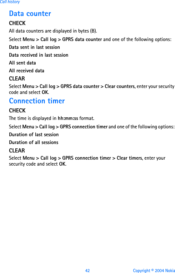 42 Copyright © 2004 NokiaCall historyData counterCHECKAll data counters are displayed in bytes (B).Select Menu &gt; Call log &gt; GPRS data counter and one of the following options: Data sent in last sessionData received in last sessionAll sent dataAll received dataCLEARSelect Menu &gt; Call log &gt; GPRS data counter &gt; Clear counters, enter your security code and select OK. Connection timerCHECKThe time is displayed in hh:mm:ss format.Select Menu &gt; Call log &gt; GPRS connection timer and one of the following options: Duration of last sessionDuration of all sessionsCLEARSelect Menu &gt; Call log &gt; GPRS connection timer &gt; Clear timers, enter your security code and select OK. 