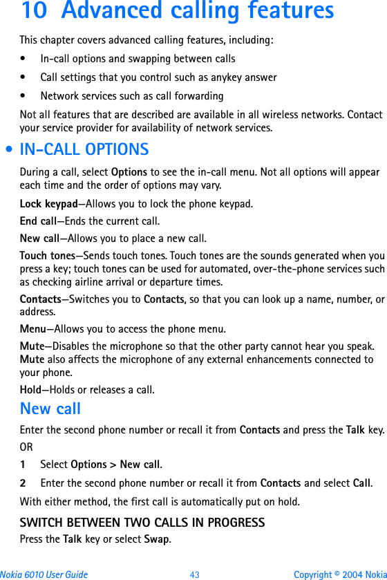 Nokia 6010 User Guide  43 Copyright © 2004 Nokia10 Advanced calling featuresThis chapter covers advanced calling features, including:• In-call options and swapping between calls• Call settings that you control such as anykey answer• Network services such as call forwardingNot all features that are described are available in all wireless networks. Contact your service provider for availability of network services. • IN-CALL OPTIONSDuring a call, select Options to see the in-call menu. Not all options will appear each time and the order of options may vary. Lock keypad—Allows you to lock the phone keypad.End call—Ends the current call.New call—Allows you to place a new call.Touch tones—Sends touch tones. Touch tones are the sounds generated when you press a key; touch tones can be used for automated, over-the-phone services such as checking airline arrival or departure times.Contacts—Switches you to Contacts, so that you can look up a name, number, or address.Menu—Allows you to access the phone menu.Mute—Disables the microphone so that the other party cannot hear you speak. Mute also affects the microphone of any external enhancements connected to your phone.Hold—Holds or releases a call.New callEnter the second phone number or recall it from Contacts and press the Talk key.OR1Select Options &gt; New call.2Enter the second phone number or recall it from Contacts and select Call.With either method, the first call is automatically put on hold.SWITCH BETWEEN TWO CALLS IN PROGRESSPress the Talk key or select Swap.