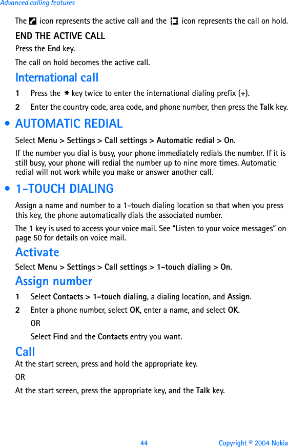 44 Copyright © 2004 NokiaAdvanced calling featuresThe   icon represents the active call and the  icon represents the call on hold.END THE ACTIVE CALLPress the End key.The call on hold becomes the active call.International call1Press the * key twice to enter the international dialing prefix (+).2Enter the country code, area code, and phone number, then press the Talk key. • AUTOMATIC REDIALSelect Menu &gt; Settings &gt; Call settings &gt; Automatic redial &gt; On.If the number you dial is busy, your phone immediately redials the number. If it is still busy, your phone will redial the number up to nine more times. Automatic redial will not work while you make or answer another call. • 1-TOUCH DIALINGAssign a name and number to a 1-touch dialing location so that when you press this key, the phone automatically dials the associated number.The 1 key is used to access your voice mail. See “Listen to your voice messages” on page 50 for details on voice mail.ActivateSelect Menu &gt; Settings &gt; Call settings &gt; 1-touch dialing &gt; On.Assign number1Select Contacts &gt; 1-touch dialing, a dialing location, and Assign.2Enter a phone number, select OK, enter a name, and select OK.ORSelect Find and the Contacts entry you want.CallAt the start screen, press and hold the appropriate key.ORAt the start screen, press the appropriate key, and the Talk key.