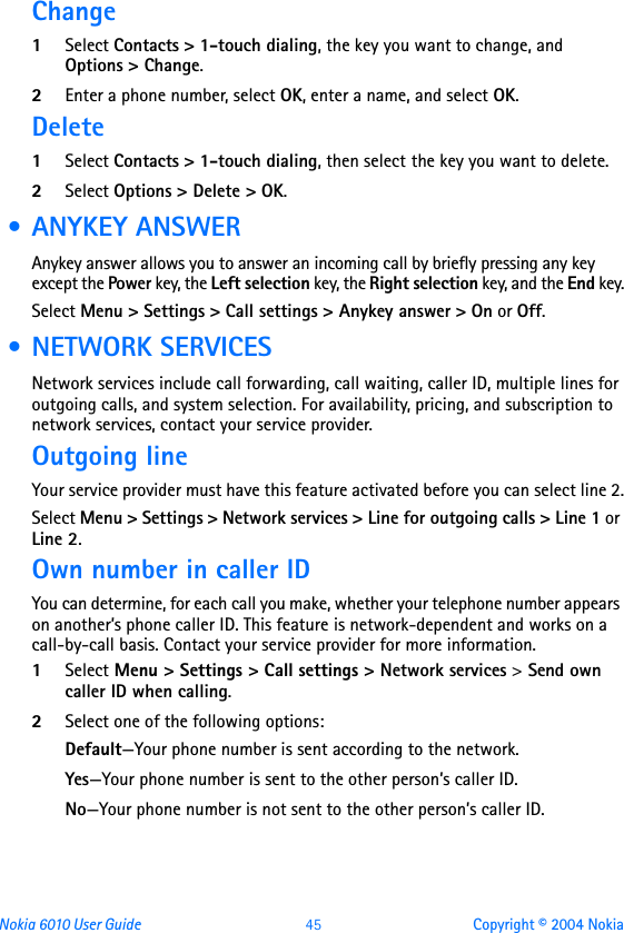 Nokia 6010 User Guide  45 Copyright © 2004 NokiaChange 1Select Contacts &gt; 1-touch dialing, the key you want to change, and Options &gt; Change. 2Enter a phone number, select OK, enter a name, and select OK.Delete1Select Contacts &gt; 1-touch dialing, then select the key you want to delete.2Select Options &gt; Delete &gt; OK. • ANYKEY ANSWERAnykey answer allows you to answer an incoming call by briefly pressing any key except the Power key, the Left selection key, the Right selection key, and the End key.Select Menu &gt; Settings &gt; Call settings &gt; Anykey answer &gt; On or Off. • NETWORK SERVICESNetwork services include call forwarding, call waiting, caller ID, multiple lines for outgoing calls, and system selection. For availability, pricing, and subscription to network services, contact your service provider.Outgoing lineYour service provider must have this feature activated before you can select line 2.Select Menu &gt; Settings &gt; Network services &gt; Line for outgoing calls &gt; Line 1 or Line 2.Own number in caller IDYou can determine, for each call you make, whether your telephone number appears on another’s phone caller ID. This feature is network-dependent and works on a call-by-call basis. Contact your service provider for more information.1Select Menu &gt; Settings &gt; Call settings &gt; Network services &gt; Send own caller ID when calling.2Select one of the following options:Default—Your phone number is sent according to the network.Yes—Your phone number is sent to the other person’s caller ID.No—Your phone number is not sent to the other person’s caller ID.