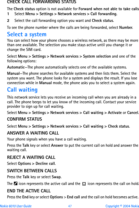 Nokia 6010 User Guide  47 Copyright © 2004 NokiaCHECK CALL FORWARDING STATUSThe Check status option is not available for Forward when not able to take calls1Select Menu &gt; Settings &gt; Network services &gt; Call forwarding.2Select the call forwarding option you want and Check status.To see the phone number where the calls are being forwarded, select Number.Select a systemYou can select how your phone chooses a wireless network, as there may be more than one available. The selection you make stays active until you change it or change the SIM card.Select Menu &gt; Settings &gt; Network services &gt; System selection and one of the following options:Automatic—The phone automatically selects one of the available systems. Manual—The phone searches for available systems and then lists them. Select the system you want. The phone looks for a system and displays the result. If you lose connection while in Manual mode, the phone asks you to select a system again.Call waitingThis network service lets you receive an incoming call when you are already in a call. The phone beeps to let you know of the incoming call. Contact your service provider to sign up for call waiting.Select Menu &gt; Settings &gt; Network services &gt; Call waiting &gt; Activate or Cancel.CONFIRM STATUSSelect Menu &gt; Settings &gt; Network services &gt; Call waiting &gt; Check status.ANSWER A WAITING CALLYour phone signals when you have a call waiting.Press the Talk key or select Answer to put the current call on hold and answer the waiting call.REJECT A WAITING CALLSelect Options &gt; Decline call.SWITCH BETWEEN CALLSPress the Talk key or select Swap.The   icon represents the active call and the  icon represents the call on hold.END THE ACTIVE CALLPress the End key or select Options &gt; End call and the call on hold becomes active. 