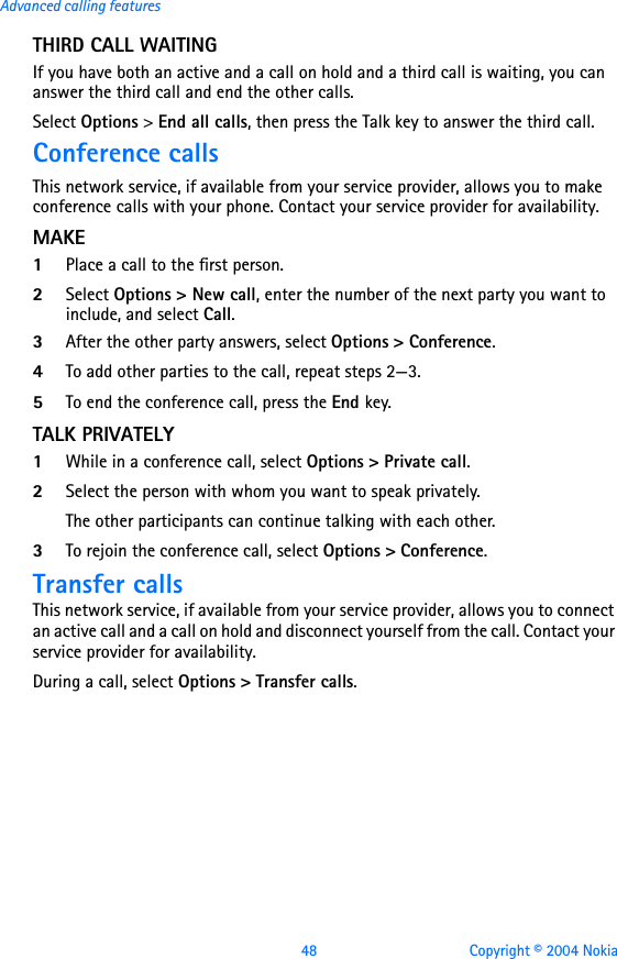 48 Copyright © 2004 NokiaAdvanced calling featuresTHIRD CALL WAITINGIf you have both an active and a call on hold and a third call is waiting, you can answer the third call and end the other calls.Select Options &gt; End all calls, then press the Talk key to answer the third call.Conference callsThis network service, if available from your service provider, allows you to make conference calls with your phone. Contact your service provider for availability.MAKE1Place a call to the first person.2Select Options &gt; New call, enter the number of the next party you want to include, and select Call.3After the other party answers, select Options &gt; Conference.4To add other parties to the call, repeat steps 2—3.5To end the conference call, press the End key.TALK PRIVATELY1While in a conference call, select Options &gt; Private call. 2Select the person with whom you want to speak privately. The other participants can continue talking with each other.3To rejoin the conference call, select Options &gt; Conference.Transfer callsThis network service, if available from your service provider, allows you to connect an active call and a call on hold and disconnect yourself from the call. Contact your service provider for availability. During a call, select Options &gt; Transfer calls.