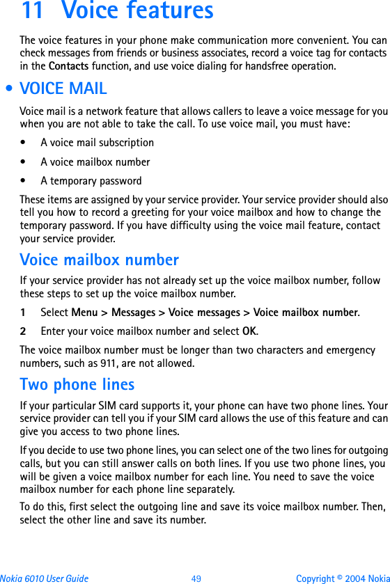 Nokia 6010 User Guide  49 Copyright © 2004 Nokia11 Voice featuresThe voice features in your phone make communication more convenient. You can check messages from friends or business associates, record a voice tag for contacts in the Contacts function, and use voice dialing for handsfree operation.  • VOICE MAIL Voice mail is a network feature that allows callers to leave a voice message for you when you are not able to take the call. To use voice mail, you must have:• A voice mail subscription• A voice mailbox number• A temporary passwordThese items are assigned by your service provider. Your service provider should also tell you how to record a greeting for your voice mailbox and how to change the temporary password. If you have difficulty using the voice mail feature, contact your service provider.Voice mailbox numberIf your service provider has not already set up the voice mailbox number, follow these steps to set up the voice mailbox number.1Select Menu &gt; Messages &gt; Voice messages &gt; Voice mailbox number.2Enter your voice mailbox number and select OK.The voice mailbox number must be longer than two characters and emergency numbers, such as 911, are not allowed.Two phone linesIf your particular SIM card supports it, your phone can have two phone lines. Your service provider can tell you if your SIM card allows the use of this feature and can give you access to two phone lines.If you decide to use two phone lines, you can select one of the two lines for outgoing calls, but you can still answer calls on both lines. If you use two phone lines, you will be given a voice mailbox number for each line. You need to save the voice mailbox number for each phone line separately.To do this, first select the outgoing line and save its voice mailbox number. Then, select the other line and save its number.