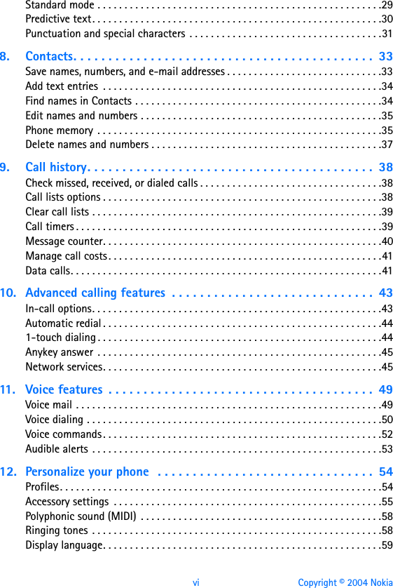 vi Copyright © 2004 NokiaStandard mode . . . . . . . . . . . . . . . . . . . . . . . . . . . . . . . . . . . . . . . . . . . . . . . . . . . . .29Predictive text. . . . . . . . . . . . . . . . . . . . . . . . . . . . . . . . . . . . . . . . . . . . . . . . . . . . . .30Punctuation and special characters  . . . . . . . . . . . . . . . . . . . . . . . . . . . . . . . . . . . .318. Contacts. . . . . . . . . . . . . . . . . . . . . . . . . . . . . . . . . . . . . . . . . . .  33Save names, numbers, and e-mail addresses . . . . . . . . . . . . . . . . . . . . . . . . . . . . .33Add text entries  . . . . . . . . . . . . . . . . . . . . . . . . . . . . . . . . . . . . . . . . . . . . . . . . . . . .34Find names in Contacts . . . . . . . . . . . . . . . . . . . . . . . . . . . . . . . . . . . . . . . . . . . . . .34Edit names and numbers . . . . . . . . . . . . . . . . . . . . . . . . . . . . . . . . . . . . . . . . . . . . .35Phone memory  . . . . . . . . . . . . . . . . . . . . . . . . . . . . . . . . . . . . . . . . . . . . . . . . . . . . .35Delete names and numbers . . . . . . . . . . . . . . . . . . . . . . . . . . . . . . . . . . . . . . . . . . .379. Call history. . . . . . . . . . . . . . . . . . . . . . . . . . . . . . . . . . . . . . . . .  38Check missed, received, or dialed calls . . . . . . . . . . . . . . . . . . . . . . . . . . . . . . . . . .38Call lists options . . . . . . . . . . . . . . . . . . . . . . . . . . . . . . . . . . . . . . . . . . . . . . . . . . . .38Clear call lists . . . . . . . . . . . . . . . . . . . . . . . . . . . . . . . . . . . . . . . . . . . . . . . . . . . . . .39Call timers . . . . . . . . . . . . . . . . . . . . . . . . . . . . . . . . . . . . . . . . . . . . . . . . . . . . . . . . .39Message counter. . . . . . . . . . . . . . . . . . . . . . . . . . . . . . . . . . . . . . . . . . . . . . . . . . . .40Manage call costs . . . . . . . . . . . . . . . . . . . . . . . . . . . . . . . . . . . . . . . . . . . . . . . . . . .41Data calls. . . . . . . . . . . . . . . . . . . . . . . . . . . . . . . . . . . . . . . . . . . . . . . . . . . . . . . . . .4110. Advanced calling features  . . . . . . . . . . . . . . . . . . . . . . . . . . . . .  43In-call options. . . . . . . . . . . . . . . . . . . . . . . . . . . . . . . . . . . . . . . . . . . . . . . . . . . . . .43Automatic redial . . . . . . . . . . . . . . . . . . . . . . . . . . . . . . . . . . . . . . . . . . . . . . . . . . . .441-touch dialing . . . . . . . . . . . . . . . . . . . . . . . . . . . . . . . . . . . . . . . . . . . . . . . . . . . . .44Anykey answer  . . . . . . . . . . . . . . . . . . . . . . . . . . . . . . . . . . . . . . . . . . . . . . . . . . . . .45Network services. . . . . . . . . . . . . . . . . . . . . . . . . . . . . . . . . . . . . . . . . . . . . . . . . . . .4511. Voice features  . . . . . . . . . . . . . . . . . . . . . . . . . . . . . . . . . . . . . .  49Voice mail . . . . . . . . . . . . . . . . . . . . . . . . . . . . . . . . . . . . . . . . . . . . . . . . . . . . . . . . .49Voice dialing . . . . . . . . . . . . . . . . . . . . . . . . . . . . . . . . . . . . . . . . . . . . . . . . . . . . . . .50Voice commands . . . . . . . . . . . . . . . . . . . . . . . . . . . . . . . . . . . . . . . . . . . . . . . . . . . .52Audible alerts  . . . . . . . . . . . . . . . . . . . . . . . . . . . . . . . . . . . . . . . . . . . . . . . . . . . . . .5312. Personalize your phone  . . . . . . . . . . . . . . . . . . . . . . . . . . . . . . .  54Profiles. . . . . . . . . . . . . . . . . . . . . . . . . . . . . . . . . . . . . . . . . . . . . . . . . . . . . . . . . . . .54Accessory settings  . . . . . . . . . . . . . . . . . . . . . . . . . . . . . . . . . . . . . . . . . . . . . . . . . .55Polyphonic sound (MIDI)  . . . . . . . . . . . . . . . . . . . . . . . . . . . . . . . . . . . . . . . . . . . . .58Ringing tones . . . . . . . . . . . . . . . . . . . . . . . . . . . . . . . . . . . . . . . . . . . . . . . . . . . . . .58Display language. . . . . . . . . . . . . . . . . . . . . . . . . . . . . . . . . . . . . . . . . . . . . . . . . . . .59