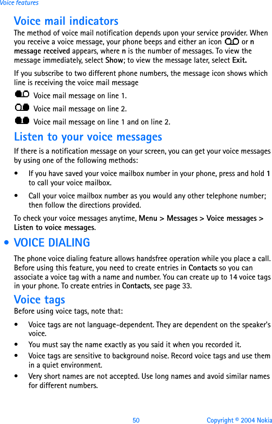 50 Copyright © 2004 NokiaVoice featuresVoice mail indicators The method of voice mail notification depends upon your service provider. When you receive a voice message, your phone beeps and either an icon   or n message received appears, where n is the number of messages. To view the message immediately, select Show; to view the message later, select Exit. If you subscribe to two different phone numbers, the message icon shows which line is receiving the voice mail message   Voice mail message on line 1.  Voice mail message on line 2.  Voice mail message on line 1 and on line 2.Listen to your voice messagesIf there is a notification message on your screen, you can get your voice messages by using one of the following methods:• If you have saved your voice mailbox number in your phone, press and hold 1 to call your voice mailbox. • Call your voice mailbox number as you would any other telephone number; then follow the directions provided. To check your voice messages anytime, Menu &gt; Messages &gt; Voice messages &gt; Listen to voice messages.  • VOICE DIALINGThe phone voice dialing feature allows handsfree operation while you place a call. Before using this feature, you need to create entries in Contacts so you can associate a voice tag with a name and number. You can create up to 14 voice tags in your phone. To create entries in Contacts, see page 33.Voice tagsBefore using voice tags, note that:• Voice tags are not language-dependent. They are dependent on the speaker&apos;s voice.• You must say the name exactly as you said it when you recorded it.• Voice tags are sensitive to background noise. Record voice tags and use them in a quiet environment.• Very short names are not accepted. Use long names and avoid similar names for different numbers.