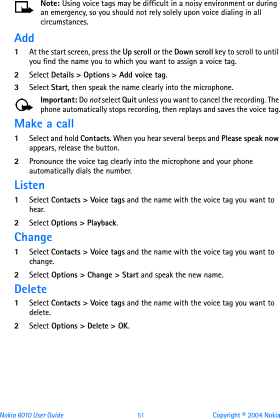 Nokia 6010 User Guide  51 Copyright © 2004 NokiaNote: Using voice tags may be difficult in a noisy environment or during an emergency, so you should not rely solely upon voice dialing in all circumstances.Add1At the start screen, press the Up scroll or the Down scroll key to scroll to until you find the name you to which you want to assign a voice tag.2Select Details &gt; Options &gt; Add voice tag.3Select Start, then speak the name clearly into the microphone.Important: Do not select Quit unless you want to cancel the recording. The phone automatically stops recording, then replays and saves the voice tag.Make a call1Select and hold Contacts. When you hear several beeps and Please speak now appears, release the button.2Pronounce the voice tag clearly into the microphone and your phone automatically dials the number.Listen1Select Contacts &gt; Voice tags and the name with the voice tag you want to hear.2Select Options &gt; Playback.Change1Select Contacts &gt; Voice tags and the name with the voice tag you want to change.2Select Options &gt; Change &gt; Start and speak the new name.Delete1Select Contacts &gt; Voice tags and the name with the voice tag you want to delete.2Select Options &gt; Delete &gt; OK.