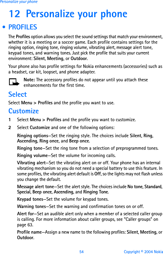 54 Copyright © 2004 NokiaPersonalize your phone12 Personalize your phone  • PROFILESThe Profiles option allows you select the sound settings that match your environment, whether it is a meeting or a soccer game. Each profile contains settings for the ringing option, ringing tone, ringing volume, vibrating alert, message alert tone, keypad tones, and warning tones. Just pick the profile that suits your current environment: Silent, Meeting, or Outdoor.Your phone also has profile settings for Nokia enhancements (accessories) such as a headset, car kit, loopset, and phone adapter. Note: The accessory profiles do not appear until you attach these enhancements for the first time.SelectSelect Menu &gt; Profiles and the profile you want to use.Customize1Select Menu &gt; Profiles and the profile you want to customize.2Select Customize and one of the following options:Ringing options—Set the ringing style. The choices include Silent, Ring, Ascending, Ring once, and Beep once.Ringing tone—Set the ring tone from a selection of preprogrammed tones.Ringing volume—Set the volume for incoming calls.Vibrating alert—Set the vibrating alert on or off. Your phone has an internal vibrating mechanism so you do not need a special battery to use this feature. In some profiles, the vibrating alert default is Off, so the lights may not flash unless you change the default.Message alert tone—Set the alert style. The choices include No tone, Standard, Special, Beep once, Ascending, and Ringing Tone.Keypad tones—Set the volume for keypad tones.Warning tones—Set the warning and confirmation tones on or off.Alert for—Set an audible alert only when a member of a selected caller group is calling. For more information about caller groups, see “Caller groups” on page 63.Profile name—Assign a new name to the following profiles: Silent, Meeting, or Outdoor.