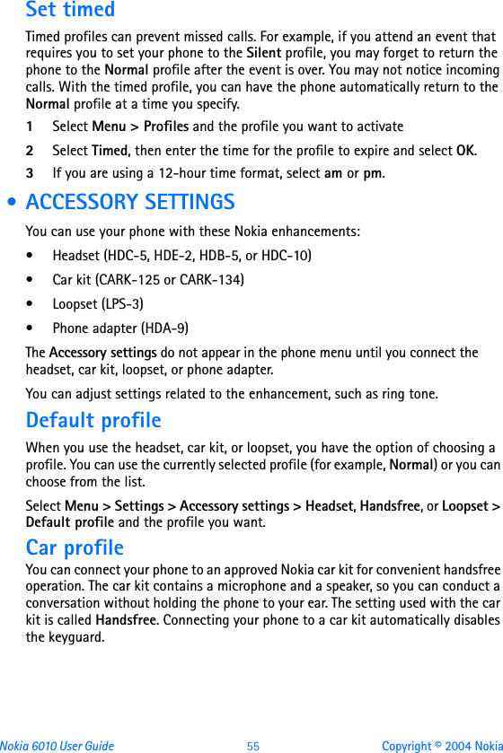 Nokia 6010 User Guide  55 Copyright © 2004 NokiaSet timedTimed profiles can prevent missed calls. For example, if you attend an event that requires you to set your phone to the Silent profile, you may forget to return the phone to the Normal profile after the event is over. You may not notice incoming calls. With the timed profile, you can have the phone automatically return to the Normal profile at a time you specify.1Select Menu &gt; Profiles and the profile you want to activate2Select Timed, then enter the time for the profile to expire and select OK. 3If you are using a 12-hour time format, select am or pm. • ACCESSORY SETTINGSYou can use your phone with these Nokia enhancements:• Headset (HDC-5, HDE-2, HDB-5, or HDC-10)• Car kit (CARK-125 or CARK-134)• Loopset (LPS-3)•Phone adapter (HDA-9)The Accessory settings do not appear in the phone menu until you connect the headset, car kit, loopset, or phone adapter.You can adjust settings related to the enhancement, such as ring tone. Default profileWhen you use the headset, car kit, or loopset, you have the option of choosing a profile. You can use the currently selected profile (for example, Normal) or you can choose from the list.Select Menu &gt; Settings &gt; Accessory settings &gt; Headset, Handsfree, or Loopset &gt; Default profile and the profile you want.Car profileYou can connect your phone to an approved Nokia car kit for convenient handsfree operation. The car kit contains a microphone and a speaker, so you can conduct a conversation without holding the phone to your ear. The setting used with the car kit is called Handsfree. Connecting your phone to a car kit automatically disables the keyguard.