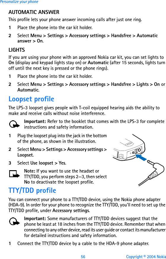 56 Copyright © 2004 NokiaPersonalize your phoneAUTOMATIC ANSWERThis profile lets your phone answer incoming calls after just one ring.1Place the phone into the car kit holder. 2Select Menu &gt; Settings &gt; Accessory settings &gt; Handsfree &gt; Automatic answer &gt; On.LIGHTSIf you are using your phone with an approved Nokia car kit, you can set lights to On (display and keypad lights stay on) or Automatic (after 15 seconds, lights turn off until the next key is pressed or the phone rings). 1Place the phone into the car kit holder. 2Select Menu &gt; Settings &gt; Accessory settings &gt; Handsfree &gt; Lights &gt; On or Automatic.Loopset profileThe LPS-3 loopset gives people with T-coil equipped hearing aids the ability to make and receive calls without noise interference. Important: Refer to the booklet that comes with the LPS-3 for complete instructions and safety information.1Plug the loopset plug into the jack in the bottom of the phone, as shown in the illustration. 2Select Menu &gt; Settings &gt; Accessory settings &gt; Loopset.3Select Use loopset &gt; Yes.Note: If you want to use the headset or TTY/TDD, you perform steps 2—3, then select No to deactivate the loopset profile.TTY/TDD profileYou can connect your phone to a TTY/TDD device, using the Nokia phone adapter (HDA-9). In order for your phone to recognize the TTY/TDD, you’ll need to set up the TTY/TDD profile, under Accessory settings.Important: Some manufacturers of TTY/TDD devices suggest that the phone be least at 18 inches from the TTY/TDD device. Remember that when connecting to any other device, read its user guide or contact its manufacturer for detailed instructions and safety information.1Connect the TTY/TDD device by a cable to the HDA-9 phone adapter.