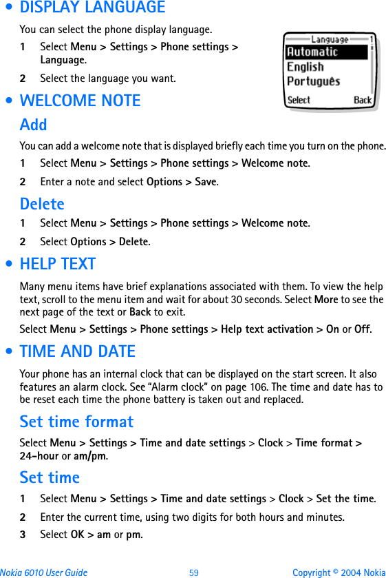 Nokia 6010 User Guide  59 Copyright © 2004 Nokia • DISPLAY LANGUAGEYou can select the phone display language.1Select Menu &gt; Settings &gt; Phone settings &gt; Language.2Select the language you want. • WELCOME NOTEAddYou can add a welcome note that is displayed briefly each time you turn on the phone.1Select Menu &gt; Settings &gt; Phone settings &gt; Welcome note.2Enter a note and select Options &gt; Save.Delete1Select Menu &gt; Settings &gt; Phone settings &gt; Welcome note.2Select Options &gt; Delete. •HELP TEXTMany menu items have brief explanations associated with them. To view the help text, scroll to the menu item and wait for about 30 seconds. Select More to see the next page of the text or Back to exit.Select Menu &gt; Settings &gt; Phone settings &gt; Help text activation &gt; On or Off. • TIME AND DATEYour phone has an internal clock that can be displayed on the start screen. It also features an alarm clock. See “Alarm clock” on page 106. The time and date has to be reset each time the phone battery is taken out and replaced.Set time formatSelect Menu &gt; Settings &gt; Time and date settings &gt; Clock &gt; Time format &gt; 24-hour or am/pm.Set time1Select Menu &gt; Settings &gt; Time and date settings &gt; Clock &gt; Set the time.2Enter the current time, using two digits for both hours and minutes.3Select OK &gt; am or pm.