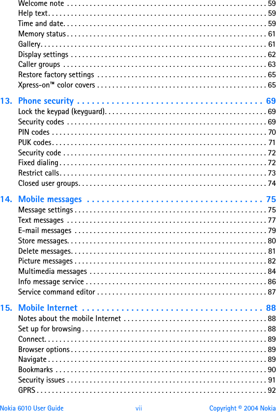 Nokia 6010 User Guide  vii Copyright © 2004 NokiaWelcome note  . . . . . . . . . . . . . . . . . . . . . . . . . . . . . . . . . . . . . . . . . . . . . . . . . . . . . 59Help text. . . . . . . . . . . . . . . . . . . . . . . . . . . . . . . . . . . . . . . . . . . . . . . . . . . . . . . . . . 59Time and date. . . . . . . . . . . . . . . . . . . . . . . . . . . . . . . . . . . . . . . . . . . . . . . . . . . . . . 59Memory status . . . . . . . . . . . . . . . . . . . . . . . . . . . . . . . . . . . . . . . . . . . . . . . . . . . . . 61Gallery. . . . . . . . . . . . . . . . . . . . . . . . . . . . . . . . . . . . . . . . . . . . . . . . . . . . . . . . . . . . 61Display settings . . . . . . . . . . . . . . . . . . . . . . . . . . . . . . . . . . . . . . . . . . . . . . . . . . . . 62Caller groups  . . . . . . . . . . . . . . . . . . . . . . . . . . . . . . . . . . . . . . . . . . . . . . . . . . . . . . 63Restore factory settings  . . . . . . . . . . . . . . . . . . . . . . . . . . . . . . . . . . . . . . . . . . . . . 65Xpress-on™ color covers . . . . . . . . . . . . . . . . . . . . . . . . . . . . . . . . . . . . . . . . . . . . . 6513. Phone security . . . . . . . . . . . . . . . . . . . . . . . . . . . . . . . . . . . . . .  69Lock the keypad (keyguard). . . . . . . . . . . . . . . . . . . . . . . . . . . . . . . . . . . . . . . . . . . 69Security codes  . . . . . . . . . . . . . . . . . . . . . . . . . . . . . . . . . . . . . . . . . . . . . . . . . . . . . 69PIN codes . . . . . . . . . . . . . . . . . . . . . . . . . . . . . . . . . . . . . . . . . . . . . . . . . . . . . . . . . 70PUK codes. . . . . . . . . . . . . . . . . . . . . . . . . . . . . . . . . . . . . . . . . . . . . . . . . . . . . . . . . 71Security code . . . . . . . . . . . . . . . . . . . . . . . . . . . . . . . . . . . . . . . . . . . . . . . . . . . . . . 72Fixed dialing . . . . . . . . . . . . . . . . . . . . . . . . . . . . . . . . . . . . . . . . . . . . . . . . . . . . . . . 72Restrict calls. . . . . . . . . . . . . . . . . . . . . . . . . . . . . . . . . . . . . . . . . . . . . . . . . . . . . . . 73Closed user groups. . . . . . . . . . . . . . . . . . . . . . . . . . . . . . . . . . . . . . . . . . . . . . . . . . 7414. Mobile messages  . . . . . . . . . . . . . . . . . . . . . . . . . . . . . . . . . . . .  75Message settings . . . . . . . . . . . . . . . . . . . . . . . . . . . . . . . . . . . . . . . . . . . . . . . . . . . 75Text messages  . . . . . . . . . . . . . . . . . . . . . . . . . . . . . . . . . . . . . . . . . . . . . . . . . . . . . 77E-mail messages  . . . . . . . . . . . . . . . . . . . . . . . . . . . . . . . . . . . . . . . . . . . . . . . . . . . 79Store messages. . . . . . . . . . . . . . . . . . . . . . . . . . . . . . . . . . . . . . . . . . . . . . . . . . . . . 80Delete messages. . . . . . . . . . . . . . . . . . . . . . . . . . . . . . . . . . . . . . . . . . . . . . . . . . . . 81Picture messages . . . . . . . . . . . . . . . . . . . . . . . . . . . . . . . . . . . . . . . . . . . . . . . . . . . 82Multimedia messages . . . . . . . . . . . . . . . . . . . . . . . . . . . . . . . . . . . . . . . . . . . . . . . 84Info message service . . . . . . . . . . . . . . . . . . . . . . . . . . . . . . . . . . . . . . . . . . . . . . . . 86Service command editor . . . . . . . . . . . . . . . . . . . . . . . . . . . . . . . . . . . . . . . . . . . . . 8715. Mobile Internet  . . . . . . . . . . . . . . . . . . . . . . . . . . . . . . . . . . . . .  88Notes about the mobile Internet  . . . . . . . . . . . . . . . . . . . . . . . . . . . . . . . . . . . . . . 88Set up for browsing . . . . . . . . . . . . . . . . . . . . . . . . . . . . . . . . . . . . . . . . . . . . . . . . . 88Connect. . . . . . . . . . . . . . . . . . . . . . . . . . . . . . . . . . . . . . . . . . . . . . . . . . . . . . . . . . . 89Browser options . . . . . . . . . . . . . . . . . . . . . . . . . . . . . . . . . . . . . . . . . . . . . . . . . . . . 89Navigate . . . . . . . . . . . . . . . . . . . . . . . . . . . . . . . . . . . . . . . . . . . . . . . . . . . . . . . . . . 89Bookmarks . . . . . . . . . . . . . . . . . . . . . . . . . . . . . . . . . . . . . . . . . . . . . . . . . . . . . . . . 90Security issues . . . . . . . . . . . . . . . . . . . . . . . . . . . . . . . . . . . . . . . . . . . . . . . . . . . . . 91GPRS . . . . . . . . . . . . . . . . . . . . . . . . . . . . . . . . . . . . . . . . . . . . . . . . . . . . . . . . . . . . . 92