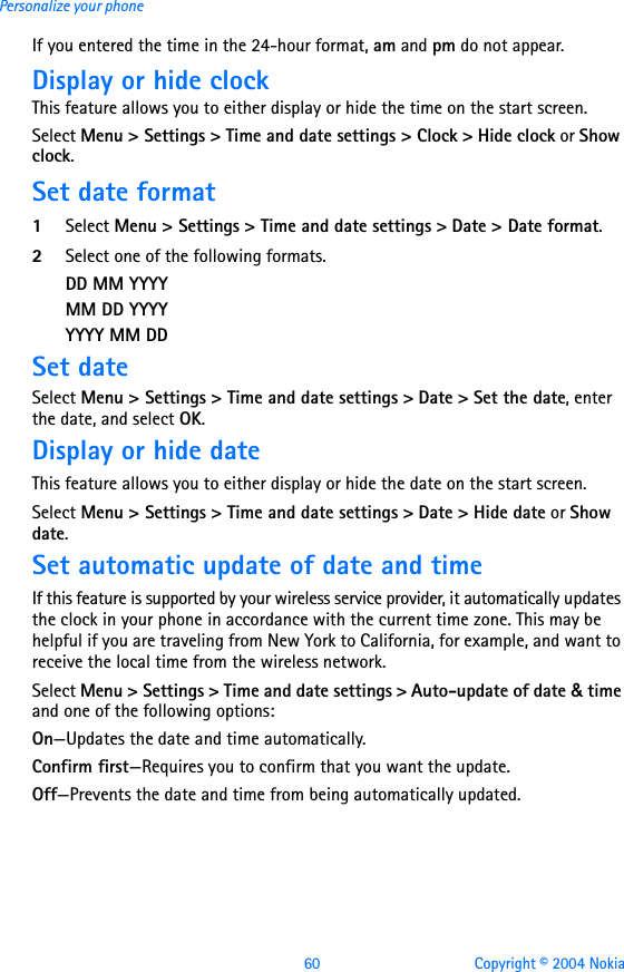 60 Copyright © 2004 NokiaPersonalize your phoneIf you entered the time in the 24-hour format, am and pm do not appear.Display or hide clockThis feature allows you to either display or hide the time on the start screen.Select Menu &gt; Settings &gt; Time and date settings &gt; Clock &gt; Hide clock or Show clock.Set date format1Select Menu &gt; Settings &gt; Time and date settings &gt; Date &gt; Date format.2Select one of the following formats.DD MM YYYYMM DD YYYYYYYY MM DDSet dateSelect Menu &gt; Settings &gt; Time and date settings &gt; Date &gt; Set the date, enter the date, and select OK.Display or hide dateThis feature allows you to either display or hide the date on the start screen.Select Menu &gt; Settings &gt; Time and date settings &gt; Date &gt; Hide date or Show date.Set automatic update of date and timeIf this feature is supported by your wireless service provider, it automatically updates the clock in your phone in accordance with the current time zone. This may be helpful if you are traveling from New York to California, for example, and want to receive the local time from the wireless network.Select Menu &gt; Settings &gt; Time and date settings &gt; Auto-update of date &amp; time and one of the following options: On—Updates the date and time automatically.Confirm first—Requires you to confirm that you want the update.Off—Prevents the date and time from being automatically updated.