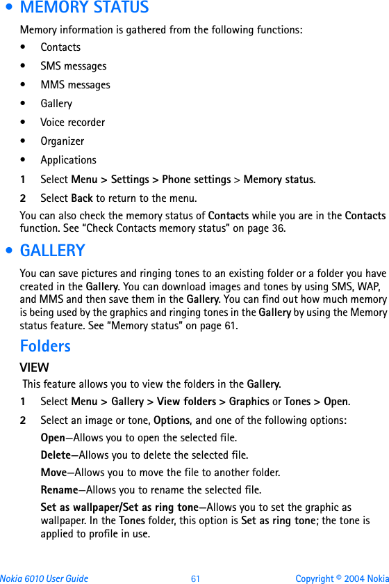 Nokia 6010 User Guide  61 Copyright © 2004 Nokia • MEMORY STATUSMemory information is gathered from the following functions:•Contacts • SMS messages • MMS messages• Gallery• Voice recorder• Organizer• Applications1Select Menu &gt; Settings &gt; Phone settings &gt; Memory status.2Select Back to return to the menu.You can also check the memory status of Contacts while you are in the Contacts function. See “Check Contacts memory status” on page 36. • GALLERYYou can save pictures and ringing tones to an existing folder or a folder you have created in the Gallery. You can download images and tones by using SMS, WAP, and MMS and then save them in the Gallery. You can find out how much memory is being used by the graphics and ringing tones in the Gallery by using the Memory status feature. See “Memory status” on page 61.FoldersVIEW This feature allows you to view the folders in the Gallery.1Select Menu &gt; Gallery &gt; View folders &gt; Graphics or Tones &gt; Open.2Select an image or tone, Options, and one of the following options:Open—Allows you to open the selected file.Delete—Allows you to delete the selected file.Move—Allows you to move the file to another folder.Rename—Allows you to rename the selected file.Set as wallpaper/Set as ring tone—Allows you to set the graphic as wallpaper. In the Tones folder, this option is Set as ring tone; the tone is applied to profile in use.