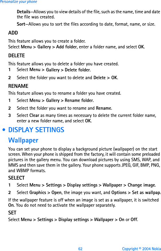 62 Copyright © 2004 NokiaPersonalize your phoneDetails—Allows you to view details of the file, such as the name, time and date the file was created.Sort—Allows you to sort the files according to date, format, name, or size.ADDThis feature allows you to create a folder.Select Menu &gt; Gallery &gt; Add folder, enter a folder name, and select OK.DELETEThis feature allows you to delete a folder you have created.1Select Menu &gt; Gallery &gt; Delete folder.2Select the folder you want to delete and Delete &gt; OK.RENAMEThis feature allows you to rename a folder you have created.1Select Menu &gt; Gallery &gt; Rename folder.2Select the folder you want to rename and Rename.3Select Clear as many times as necessary to delete the current folder name, enter a new folder name, and select OK. • DISPLAY SETTINGSWallpaperYou can set your phone to display a background picture (wallpaper) on the start screen. When your phone is shipped from the factory, it will contain some preloaded pictures in the gallery menu. You can download pictures by using SMS, WAP, and MMS and then save them in the gallery. Your phone supports JPEG, GIF, BMP, PNG, and WBMP formats.SELECT1Select Menu &gt; Settings &gt; Display settings &gt; Wallpaper &gt; Change image.2Select Graphics &gt; Open, the image you want, and Options &gt; Set as wallpap.If the wallpaper feature is off when an image is set as a wallpaper, it is switched On. You do not need to activate the wallpaper separately.SETSelect Menu &gt; Settings &gt; Display settings &gt; Wallpaper &gt; On or Off.