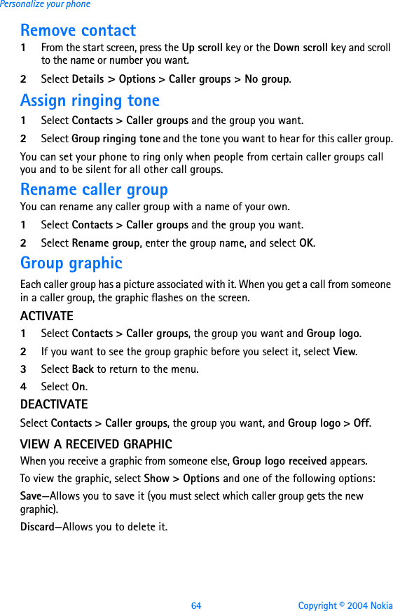 64 Copyright © 2004 NokiaPersonalize your phoneRemove contact1From the start screen, press the Up scroll key or the Down scroll key and scroll to the name or number you want.2Select Details &gt; Options &gt; Caller groups &gt; No group.Assign ringing tone1Select Contacts &gt; Caller groups and the group you want.2Select Group ringing tone and the tone you want to hear for this caller group.You can set your phone to ring only when people from certain caller groups call you and to be silent for all other call groups. Rename caller groupYou can rename any caller group with a name of your own.1Select Contacts &gt; Caller groups and the group you want.2Select Rename group, enter the group name, and select OK.Group graphicEach caller group has a picture associated with it. When you get a call from someone in a caller group, the graphic flashes on the screen.ACTIVATE1Select Contacts &gt; Caller groups, the group you want and Group logo. 2If you want to see the group graphic before you select it, select View.3Select Back to return to the menu.4Select On.DEACTIVATESelect Contacts &gt; Caller groups, the group you want, and Group logo &gt; Off.VIEW A RECEIVED GRAPHICWhen you receive a graphic from someone else, Group logo received appears.To view the graphic, select Show &gt; Options and one of the following options:Save—Allows you to save it (you must select which caller group gets the new graphic).Discard—Allows you to delete it.
