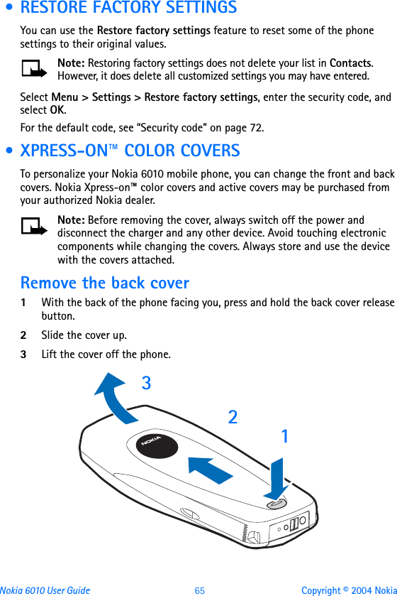 Nokia 6010 User Guide  65 Copyright © 2004 Nokia • RESTORE FACTORY SETTINGSYou can use the Restore factory settings feature to reset some of the phone settings to their original values. Note: Restoring factory settings does not delete your list in Contacts. However, it does delete all customized settings you may have entered.Select Menu &gt; Settings &gt; Restore factory settings, enter the security code, and select OK.For the default code, see “Security code” on page 72. • XPRESS-ON™ COLOR COVERSTo personalize your Nokia 6010 mobile phone, you can change the front and back covers. Nokia Xpress-on™ color covers and active covers may be purchased from your authorized Nokia dealer. Note: Before removing the cover, always switch off the power and disconnect the charger and any other device. Avoid touching electronic components while changing the covers. Always store and use the device with the covers attached.Remove the back cover 1With the back of the phone facing you, press and hold the back cover release button.2Slide the cover up.3Lift the cover off the phone.  123