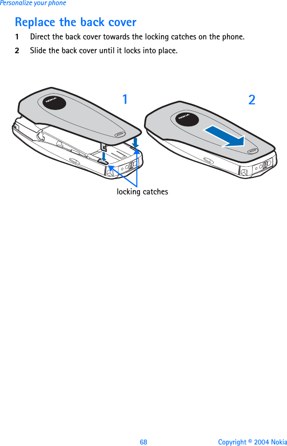 68 Copyright © 2004 NokiaPersonalize your phoneReplace the back cover1Direct the back cover towards the locking catches on the phone.2Slide the back cover until it locks into place. 12locking catches