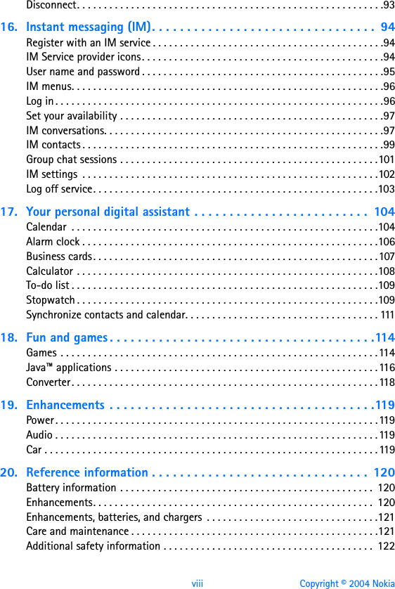 viii Copyright © 2004 NokiaDisconnect. . . . . . . . . . . . . . . . . . . . . . . . . . . . . . . . . . . . . . . . . . . . . . . . . . . . . . . . .9316. Instant messaging (IM). . . . . . . . . . . . . . . . . . . . . . . . . . . . . . . .  94Register with an IM service . . . . . . . . . . . . . . . . . . . . . . . . . . . . . . . . . . . . . . . . . . .94IM Service provider icons. . . . . . . . . . . . . . . . . . . . . . . . . . . . . . . . . . . . . . . . . . . . .94User name and password . . . . . . . . . . . . . . . . . . . . . . . . . . . . . . . . . . . . . . . . . . . . .95IM menus. . . . . . . . . . . . . . . . . . . . . . . . . . . . . . . . . . . . . . . . . . . . . . . . . . . . . . . . . .96Log in . . . . . . . . . . . . . . . . . . . . . . . . . . . . . . . . . . . . . . . . . . . . . . . . . . . . . . . . . . . . .96Set your availability . . . . . . . . . . . . . . . . . . . . . . . . . . . . . . . . . . . . . . . . . . . . . . . . .97IM conversations. . . . . . . . . . . . . . . . . . . . . . . . . . . . . . . . . . . . . . . . . . . . . . . . . . . .97IM contacts . . . . . . . . . . . . . . . . . . . . . . . . . . . . . . . . . . . . . . . . . . . . . . . . . . . . . . . .99Group chat sessions . . . . . . . . . . . . . . . . . . . . . . . . . . . . . . . . . . . . . . . . . . . . . . . .101IM settings  . . . . . . . . . . . . . . . . . . . . . . . . . . . . . . . . . . . . . . . . . . . . . . . . . . . . . . .102Log off service. . . . . . . . . . . . . . . . . . . . . . . . . . . . . . . . . . . . . . . . . . . . . . . . . . . . .10317. Your personal digital assistant . . . . . . . . . . . . . . . . . . . . . . . . .  104Calendar  . . . . . . . . . . . . . . . . . . . . . . . . . . . . . . . . . . . . . . . . . . . . . . . . . . . . . . . . .104Alarm clock . . . . . . . . . . . . . . . . . . . . . . . . . . . . . . . . . . . . . . . . . . . . . . . . . . . . . . .106Business cards. . . . . . . . . . . . . . . . . . . . . . . . . . . . . . . . . . . . . . . . . . . . . . . . . . . . .107Calculator . . . . . . . . . . . . . . . . . . . . . . . . . . . . . . . . . . . . . . . . . . . . . . . . . . . . . . . .108To-do list . . . . . . . . . . . . . . . . . . . . . . . . . . . . . . . . . . . . . . . . . . . . . . . . . . . . . . . . .109Stopwatch . . . . . . . . . . . . . . . . . . . . . . . . . . . . . . . . . . . . . . . . . . . . . . . . . . . . . . . .109Synchronize contacts and calendar. . . . . . . . . . . . . . . . . . . . . . . . . . . . . . . . . . . . 11118. Fun and games . . . . . . . . . . . . . . . . . . . . . . . . . . . . . . . . . . . . . .114Games . . . . . . . . . . . . . . . . . . . . . . . . . . . . . . . . . . . . . . . . . . . . . . . . . . . . . . . . . . .114Java™ applications . . . . . . . . . . . . . . . . . . . . . . . . . . . . . . . . . . . . . . . . . . . . . . . . .116Converter. . . . . . . . . . . . . . . . . . . . . . . . . . . . . . . . . . . . . . . . . . . . . . . . . . . . . . . . .11819. Enhancements . . . . . . . . . . . . . . . . . . . . . . . . . . . . . . . . . . . . . .119Power . . . . . . . . . . . . . . . . . . . . . . . . . . . . . . . . . . . . . . . . . . . . . . . . . . . . . . . . . . . .119Audio . . . . . . . . . . . . . . . . . . . . . . . . . . . . . . . . . . . . . . . . . . . . . . . . . . . . . . . . . . . .119Car . . . . . . . . . . . . . . . . . . . . . . . . . . . . . . . . . . . . . . . . . . . . . . . . . . . . . . . . . . . . . .11920. Reference information . . . . . . . . . . . . . . . . . . . . . . . . . . . . . . .  120Battery information . . . . . . . . . . . . . . . . . . . . . . . . . . . . . . . . . . . . . . . . . . . . . . .  120Enhancements. . . . . . . . . . . . . . . . . . . . . . . . . . . . . . . . . . . . . . . . . . . . . . . . . . . .  120Enhancements, batteries, and chargers  . . . . . . . . . . . . . . . . . . . . . . . . . . . . . . . .121Care and maintenance . . . . . . . . . . . . . . . . . . . . . . . . . . . . . . . . . . . . . . . . . . . . . .121Additional safety information . . . . . . . . . . . . . . . . . . . . . . . . . . . . . . . . . . . . . . .  122