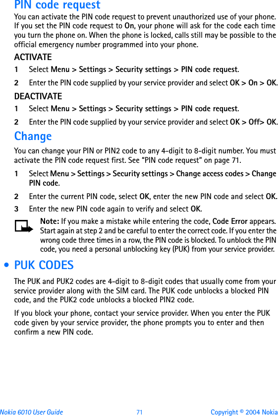 Nokia 6010 User Guide  71 Copyright © 2004 NokiaPIN code requestYou can activate the PIN code request to prevent unauthorized use of your phone. If you set the PIN code request to On, your phone will ask for the code each time you turn the phone on. When the phone is locked, calls still may be possible to the official emergency number programmed into your phone.ACTIVATE1Select Menu &gt; Settings &gt; Security settings &gt; PIN code request.2Enter the PIN code supplied by your service provider and select OK &gt; On &gt; OK.DEACTIVATE1Select Menu &gt; Settings &gt; Security settings &gt; PIN code request.2Enter the PIN code supplied by your service provider and select OK &gt; Off&gt; OK.ChangeYou can change your PIN or PIN2 code to any 4-digit to 8-digit number. You must activate the PIN code request first. See “PIN code request” on page 71.1Select Menu &gt; Settings &gt; Security settings &gt; Change access codes &gt; Change PIN code.2Enter the current PIN code, select OK, enter the new PIN code and select OK.3Enter the new PIN code again to verify and select OK.Note: If you make a mistake while entering the code, Code Error appears. Start again at step 2 and be careful to enter the correct code. If you enter the wrong code three times in a row, the PIN code is blocked. To unblock the PIN code, you need a personal unblocking key (PUK) from your service provider. • PUK CODESThe PUK and PUK2 codes are 4-digit to 8-digit codes that usually come from your service provider along with the SIM card. The PUK code unblocks a blocked PIN code, and the PUK2 code unblocks a blocked PIN2 code.If you block your phone, contact your service provider. When you enter the PUK code given by your service provider, the phone prompts you to enter and then confirm a new PIN code. 