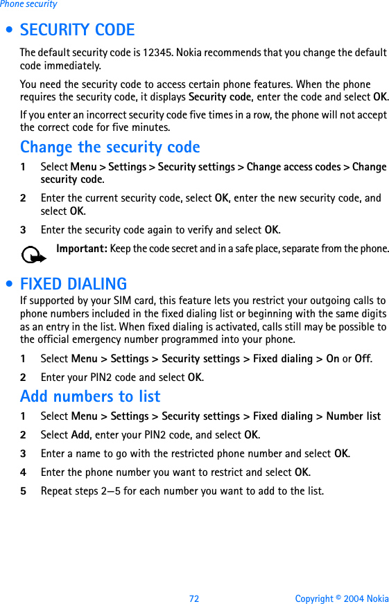 72 Copyright © 2004 NokiaPhone security • SECURITY CODEThe default security code is 12345. Nokia recommends that you change the default code immediately.You need the security code to access certain phone features. When the phone requires the security code, it displays Security code, enter the code and select OK.If you enter an incorrect security code five times in a row, the phone will not accept the correct code for five minutes.Change the security code1Select Menu &gt; Settings &gt; Security settings &gt; Change access codes &gt; Change security code.2Enter the current security code, select OK, enter the new security code, and select OK.3Enter the security code again to verify and select OK.Important: Keep the code secret and in a safe place, separate from the phone. • FIXED DIALINGIf supported by your SIM card, this feature lets you restrict your outgoing calls to phone numbers included in the fixed dialing list or beginning with the same digits as an entry in the list. When fixed dialing is activated, calls still may be possible to the official emergency number programmed into your phone.1Select Menu &gt; Settings &gt; Security settings &gt; Fixed dialing &gt; On or Off.2Enter your PIN2 code and select OK.Add numbers to list1Select Menu &gt; Settings &gt; Security settings &gt; Fixed dialing &gt; Number list2Select Add, enter your PIN2 code, and select OK.3Enter a name to go with the restricted phone number and select OK.4Enter the phone number you want to restrict and select OK. 5Repeat steps 2—5 for each number you want to add to the list.