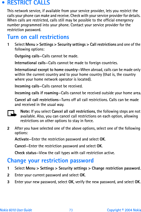 Nokia 6010 User Guide  73 Copyright © 2004 Nokia • RESTRICT CALLSThis network service, if available from your service provider, lets you restrict the calls your phone can make and receive. Check with your service provider for details. When calls are restricted, calls still may be possible to the official emergency number programmed into your phone. Contact your service provider for the restriction password.Turn on call restrictions1Select Menu &gt; Settings &gt; Security settings &gt; Call restrictions and one of the following options:Outgoing calls—Calls cannot be made.International calls—Calls cannot be made to foreign countries.International except to home country—When abroad, calls can be made only within the current country and to your home country (that is, the country where your home network operator is located).Incoming calls—Calls cannot be received.Incoming calls if roaming—Calls cannot be received outside your home area.Cancel all call restrictions—Turns off all call restrictions. Calls can be made and received in the usual way.Note: If you select Cancel all call restrictions, the following steps are not available. Also, you can cancel call restrictions on each option, allowing restrictions on other options to stay in force.2After you have selected one of the above options, select one of the following options:Activate—Enter the restriction password and select OK.Cancel—Enter the restriction password and select OK.Check status—View the call types with call restriction active.Change your restriction password1Select Menu &gt; Settings &gt; Security settings &gt; Change restriction password.2Enter your current password and select OK.3Enter your new password, select OK, verify the new password, and select OK.