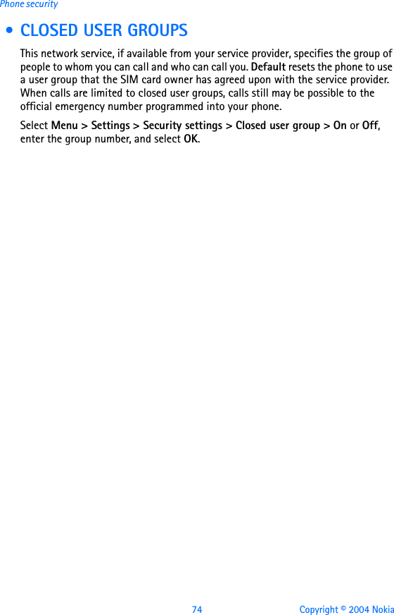 74 Copyright © 2004 NokiaPhone security • CLOSED USER GROUPSThis network service, if available from your service provider, specifies the group of people to whom you can call and who can call you. Default resets the phone to use a user group that the SIM card owner has agreed upon with the service provider. When calls are limited to closed user groups, calls still may be possible to the official emergency number programmed into your phone.Select Menu &gt; Settings &gt; Security settings &gt; Closed user group &gt; On or Off, enter the group number, and select OK.