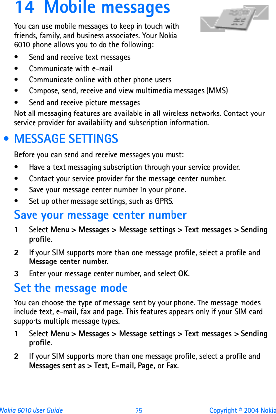 Nokia 6010 User Guide  75 Copyright © 2004 Nokia14 Mobile messages You can use mobile messages to keep in touch with friends, family, and business associates. Your Nokia 6010 phone allows you to do the following:• Send and receive text messages• Communicate with e-mail• Communicate online with other phone users• Compose, send, receive and view multimedia messages (MMS) • Send and receive picture messagesNot all messaging features are available in all wireless networks. Contact your service provider for availability and subscription information. • MESSAGE SETTINGSBefore you can send and receive messages you must:• Have a text messaging subscription through your service provider.• Contact your service provider for the message center number.• Save your message center number in your phone.• Set up other message settings, such as GPRS.Save your message center number1Select Menu &gt; Messages &gt; Message settings &gt; Text messages &gt; Sending profile.2If your SIM supports more than one message profile, select a profile and Message center number.3Enter your message center number, and select OK.Set the message modeYou can choose the type of message sent by your phone. The message modes include text, e-mail, fax and page. This features appears only if your SIM card supports multiple message types.1Select Menu &gt; Messages &gt; Message settings &gt; Text messages &gt; Sending profile.2If your SIM supports more than one message profile, select a profile and Messages sent as &gt; Text, E-mail, Page, or Fax. 