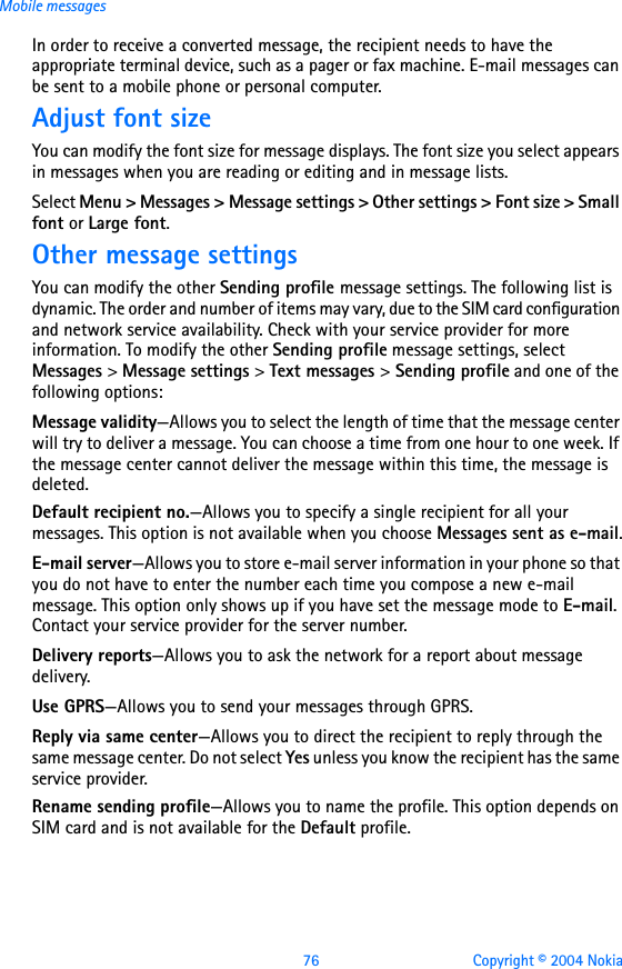 76 Copyright © 2004 NokiaMobile messagesIn order to receive a converted message, the recipient needs to have the appropriate terminal device, such as a pager or fax machine. E-mail messages can be sent to a mobile phone or personal computer.Adjust font sizeYou can modify the font size for message displays. The font size you select appears in messages when you are reading or editing and in message lists.Select Menu &gt; Messages &gt; Message settings &gt; Other settings &gt; Font size &gt; Small font or Large font.Other message settingsYou can modify the other Sending profile message settings. The following list is dynamic. The order and number of items may vary, due to the SIM card configuration and network service availability. Check with your service provider for more information. To modify the other Sending profile message settings, select Messages &gt; Message settings &gt; Text messages &gt; Sending profile and one of the following options: Message validity—Allows you to select the length of time that the message center will try to deliver a message. You can choose a time from one hour to one week. If the message center cannot deliver the message within this time, the message is deleted.Default recipient no.—Allows you to specify a single recipient for all your messages. This option is not available when you choose Messages sent as e-mail.E-mail server—Allows you to store e-mail server information in your phone so that you do not have to enter the number each time you compose a new e-mail message. This option only shows up if you have set the message mode to E-mail. Contact your service provider for the server number.Delivery reports—Allows you to ask the network for a report about message delivery.Use GPRS—Allows you to send your messages through GPRS.Reply via same center—Allows you to direct the recipient to reply through the same message center. Do not select Yes unless you know the recipient has the same service provider.Rename sending profile—Allows you to name the profile. This option depends on SIM card and is not available for the Default profile.      