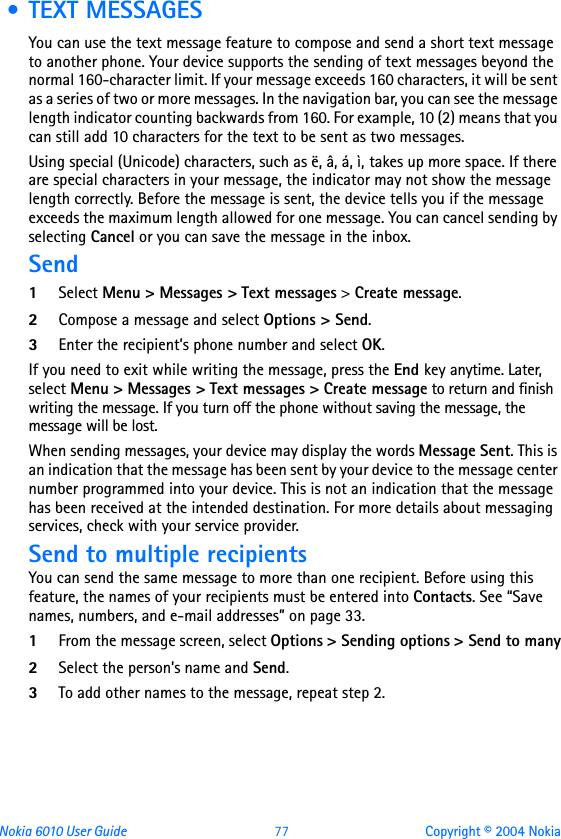 Nokia 6010 User Guide  77 Copyright © 2004 Nokia • TEXT MESSAGESYou can use the text message feature to compose and send a short text message to another phone. Your device supports the sending of text messages beyond the normal 160-character limit. If your message exceeds 160 characters, it will be sent as a series of two or more messages. In the navigation bar, you can see the message length indicator counting backwards from 160. For example, 10 (2) means that you can still add 10 characters for the text to be sent as two messages.Using special (Unicode) characters, such as ë, â, á, ì, takes up more space. If there are special characters in your message, the indicator may not show the message length correctly. Before the message is sent, the device tells you if the message exceeds the maximum length allowed for one message. You can cancel sending by selecting Cancel or you can save the message in the inbox.Send1Select Menu &gt; Messages &gt; Text messages &gt; Create message.2Compose a message and select Options &gt; Send.3Enter the recipient’s phone number and select OK.If you need to exit while writing the message, press the End key anytime. Later, select Menu &gt; Messages &gt; Text messages &gt; Create message to return and finish writing the message. If you turn off the phone without saving the message, the message will be lost.When sending messages, your device may display the words Message Sent. This is an indication that the message has been sent by your device to the message center number programmed into your device. This is not an indication that the message has been received at the intended destination. For more details about messaging services, check with your service provider.Send to multiple recipientsYou can send the same message to more than one recipient. Before using this feature, the names of your recipients must be entered into Contacts. See “Save names, numbers, and e-mail addresses” on page 33.1From the message screen, select Options &gt; Sending options &gt; Send to many2Select the person’s name and Send.3To add other names to the message, repeat step 2.