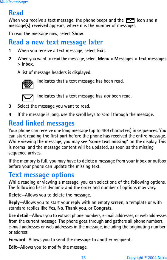 78 Copyright © 2004 NokiaMobile messagesReadWhen you receive a text message, the phone beeps and the   icon and n message(s) received appears, where n is the number of messages.To read the message now, select Show. Read a new text message later1When you receive a text message, select Exit.2When you want to read the message, select Menu &gt; Messages &gt; Text messages &gt; Inbox.A list of message headers is displayed. 3Select the message you want to read.4If the message is long, use the scroll keys to scroll through the message.Read linked messagesYour phone can receive one long message (up to 459 characters) in sequences. You can start reading the first part before the phone has received the entire message. While viewing the message, you may see *some text missing* on the display. This is normal and the message content will be updated, as soon as the missing sequence arrives.If the memory is full, you may have to delete a message from your inbox or outbox before your phone can update the missing text.Text message optionsWhile reading or viewing a message, you can select one of the following options. The following list is dynamic and the order and number of options may vary.Delete—Allows you to delete the message.Reply—Allows you to start your reply with an empty screen, a template or with standard replies like Yes, No, Thank you, or Congrats.Use detail—Allows you to extract phone numbers, e-mail addresses, or web addresses from the current message. The phone goes through and gathers all phone numbers, e-mail addresses or web addresses in the message, including the originating number or address.Forward—Allows you to send the message to another recipient.Edit—Allows you to modify the message.Indicates that a text message has been read.Indicates that a text message has not been read.