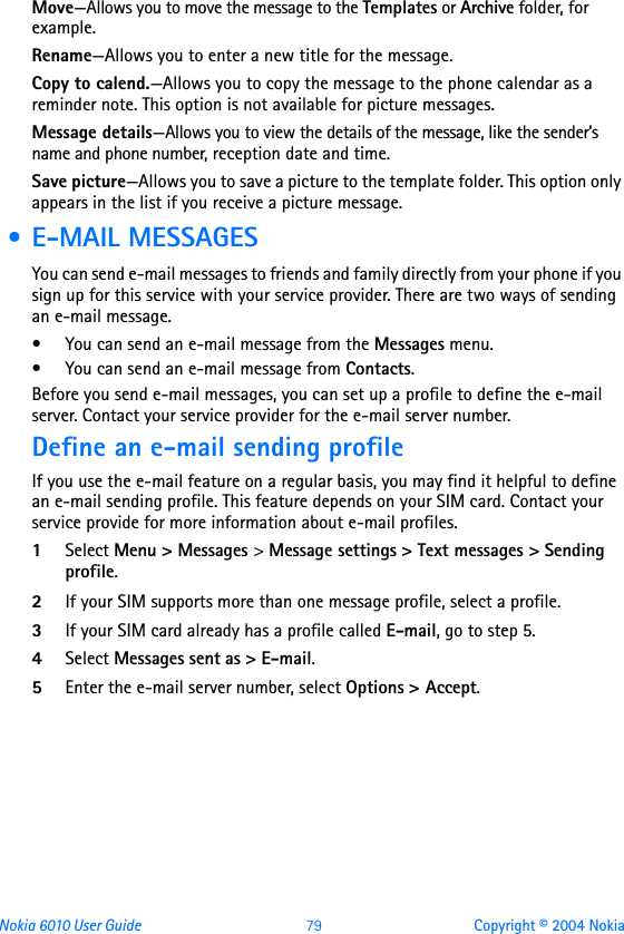 Nokia 6010 User Guide  79 Copyright © 2004 NokiaMove—Allows you to move the message to the Templates or Archive folder, for example.Rename—Allows you to enter a new title for the message.Copy to calend.—Allows you to copy the message to the phone calendar as a reminder note. This option is not available for picture messages.Message details—Allows you to view the details of the message, like the sender’s name and phone number, reception date and time.Save picture—Allows you to save a picture to the template folder. This option only appears in the list if you receive a picture message. • E-MAIL MESSAGESYou can send e-mail messages to friends and family directly from your phone if you sign up for this service with your service provider. There are two ways of sending an e-mail message. • You can send an e-mail message from the Messages menu.• You can send an e-mail message from Contacts.Before you send e-mail messages, you can set up a profile to define the e-mail server. Contact your service provider for the e-mail server number.Define an e-mail sending profileIf you use the e-mail feature on a regular basis, you may find it helpful to define an e-mail sending profile. This feature depends on your SIM card. Contact your service provide for more information about e-mail profiles.1Select Menu &gt; Messages &gt; Message settings &gt; Text messages &gt; Sending profile.2If your SIM supports more than one message profile, select a profile.3If your SIM card already has a profile called E-mail, go to step 5.4Select Messages sent as &gt; E-mail.5Enter the e-mail server number, select Options &gt; Accept.