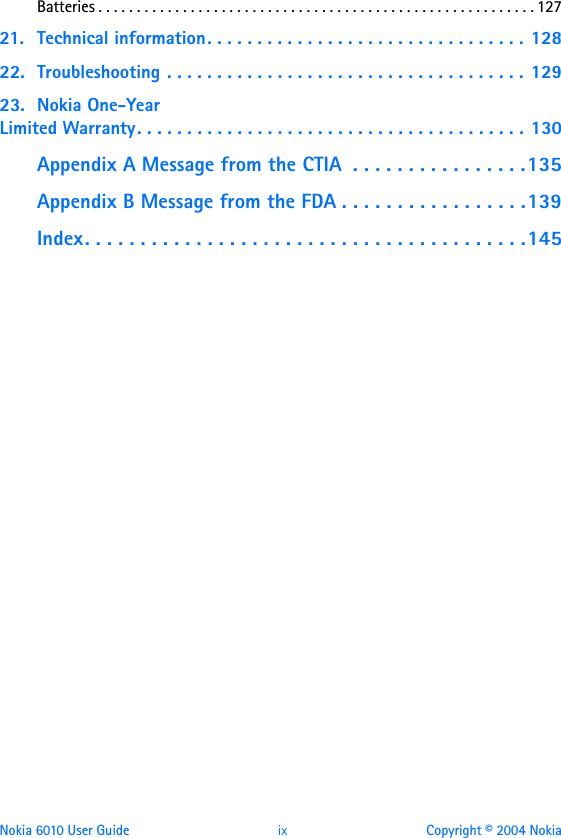 Nokia 6010 User Guide  ix Copyright © 2004 NokiaBatteries . . . . . . . . . . . . . . . . . . . . . . . . . . . . . . . . . . . . . . . . . . . . . . . . . . . . . . . . . 12721. Technical information. . . . . . . . . . . . . . . . . . . . . . . . . . . . . . . . 12822. Troubleshooting . . . . . . . . . . . . . . . . . . . . . . . . . . . . . . . . . . . . 12923. Nokia One-Year Limited Warranty. . . . . . . . . . . . . . . . . . . . . . . . . . . . . . . . . . . . . . . 130Appendix A Message from the CTIA  . . . . . . . . . . . . . . . .135Appendix B Message from the FDA . . . . . . . . . . . . . . . . .139Index. . . . . . . . . . . . . . . . . . . . . . . . . . . . . . . . . . . . . . . .145